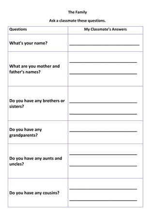 The Family

                    Ask a classmate these questions.

Questions                              My Classmate’s Answers


What’s your name?              ______________________________


                               _____________________________
What are you mother and
father’s names?                _____________________________




Do you have any brothers or _____________________________
sisters?
                            _____________________________


Do you have any                _____________________________
grandparents?


                               _____________________________
Do you have any aunts and
uncles?                        _____________________________



                               _____________________________
Do you have any cousins?
                               _____________________________
 