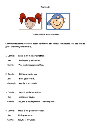 The Family




                              Connie and Joe are classmates.



Connie writes some sentences about her family. She reads a sentence to Joe. Joe tries to
guess the family relationship.



1. Connie:    Paula is my mother’s mother.

  Joe:        She is your grandmother.

  Connie:     Yes, she is my grandmother.



2. Connie:     Bill is my aunt’s son.

  Joe:         He is your cousin.

  Consuela:    Yes, he is my cousin.



3. Connie:    Patty is my father’s sister.

  Joe:        She is your cousin.

  Connie:     No, she is not my cousin. She is my aunt.



4. Connie:    Steve is my grandfather’s son.

  Joe:        He is your uncle.

  Connie:     Yes, he is my uncle.
 