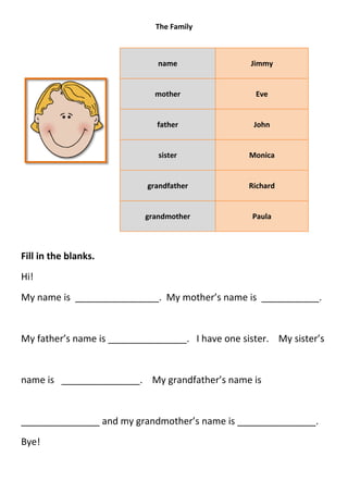 The Family



                              name                Jimmy


                             mother                Eve


                              father               John


                              sister              Monica


                           grandfather            Richard


                           grandmother             Paula



Fill in the blanks.
Hi!
My name is ________________. My mother’s name is ___________.


My father’s name is _______________. I have one sister. My sister’s


name is _______________. My grandfather’s name is


_______________ and my grandmother’s name is _______________.
Bye!
 
