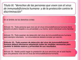 Título III: “derechos de las personas que viven con el virus
de inmunodeficiencia humana y de la protección contra la
discriminación”

En el ámbito de los derechos civiles:


Artículo 14.- Toda persona que vive con el virus inmunodeficiencia humana tiene
derecho al pleno respeto a su privacidad y su honra, tanto individual como familiar.


Artículo 15.- Todo examen de detección del virus de inmunodeficiencia humana
será siempre voluntario. La circunstancia deberá constar por escrito.

Artículo 16.- Todo examen de detección del virus de inmunodeficiencia
humana deberá efectuarse adoptando todas las medidas necesarias para
cautelar la debida reserva y privacidad de sus resultados.

Artículo 18.- Nadie podrá negar la prestación de sus servicios por el solo hecho
que una persona viva con el virus de inmunodeficiencia humana.
 