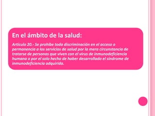 En el ámbito de la salud:
Artículo 20.- Se prohíbe toda discriminación en el acceso o
permanencia a los servicios de salud por la mera circunstancia de
tratarse de personas que viven con el virus de inmunodeficiencia
humana o por el solo hecho de haber desarrollado el síndrome de
inmunodeficiencia adquirida.
 
