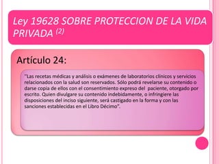 Ley 19628 SOBRE PROTECCION DE LA VIDA
PRIVADA (2)

Artículo 24:
  ''Las recetas médicas y análisis o exámenes de laboratorios clínicos y servicios
  relacionados con la salud son reservados. Sólo podrá revelarse su contenido o
  darse copia de ellos con el consentimiento expreso del paciente, otorgado por
  escrito. Quien divulgare su contenido indebidamente, o infringiere las
  disposiciones del inciso siguiente, será castigado en la forma y con las
  sanciones establecidas en el Libro Décimo”.
 