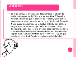 Conclusiones


• Es ilegal consignar en cualquier documento la condición del
  paciente de portador de VIH o que padece SIDA. Sólo podrá
  hacerse en caso de que el paciente así lo desee, quien deberá
  expresarlo de manera escrita, en un consentimiento informado.
• No se puede discriminar a un individuo VIH (+) o con SIDA en
  ningún aspecto, lo que incluye salud, educación y trabajo.
  Cualquier persona que incurra en algún acto discriminatorio en
  contra de alguien que padece esta enfermedad cae en un acto
  ilegal y puede verse enfrentado a procedimientos legales que
  sancionen tal actitud. Esto incluye al personal de la salud.
 