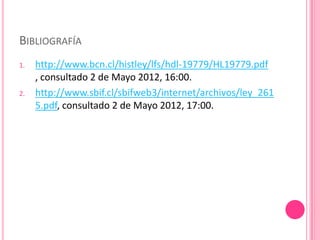 BIBLIOGRAFÍA
1.   http://www.bcn.cl/histley/lfs/hdl-19779/HL19779.pdf
     , consultado 2 de Mayo 2012, 16:00.
2.   http://www.sbif.cl/sbifweb3/internet/archivos/ley_261
     5.pdf, consultado 2 de Mayo 2012, 17:00.
 