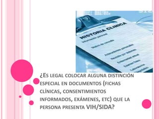 ¿ES LEGAL COLOCAR ALGUNA DISTINCIÓN
ESPECIAL EN DOCUMENTOS (FICHAS
CLÍNICAS, CONSENTIMIENTOS
INFORMADOS, EXÁMENES, ETC) QUE LA
PERSONA PRESENTA VIH/SIDA?
 