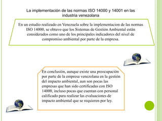 La implementación de las normas ISO 14000 y 14001 en las
industria venezolana
En un estudio realizado en Venezuela sobre la implementacion de las normas
ISO 14000, se obtuvo que los Sistemas de Gestión Ambiental están
considerados como uno de los principales indicadores del nivel de
compromiso ambiental por parte de la empresa.
En conclusión, aunque existe una preocupación
por parte de la empresa venezolana en la gestión
del impacto ambiental, aun son pocas las
empresas que han sido certificadas con ISO
14000, incluso pocas que cuentan con personal
calificado para realizar las evaluaciones de
impacto ambiental que se requieren por ley.
 