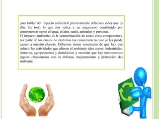 para hablar del impacto ambiental primeramente debemos saber que es
ello. Es todo lo que nos rodea a un organismo constituido por
componentes como el agua, el aire, suelo, animales y personas.
El impacto ambiental es la contaminación de todos estos componentes,
por parte de los cuales no medimos las consecuencias que se les puede
causar a nuestro planeta. Debemos tomar conciencia de que hay que
reducir las actividades que alteren el ambiente tales como: industriales,
números, agropecuarios y domésticos y recordar que hay instrumentos
legales relacionados con la defensa, mejoramiento y protección del
ambiente.
 