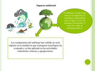 Impacto ambiental
El ambiente es todo lo que
rodea a un organismo; lo
constituyen componentes
como el agua, el aire, los
animales, las personas, el
suelo, los cuales se
relacionan entre si.
Los componentes del ambiente han sufrido un serio
impacto en la medida en que el progreso tecnológico ha
avanzado y se han aplicado en las actividades
industriales, mineras y agropecuarias.
 