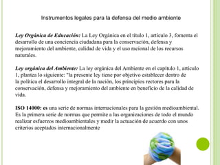 Instrumentos legales para la defensa del medio ambiente
Ley Orgánica de Educación: La Ley Orgánica en el título 1, artículo 3, fomenta el
desarrollo de una conciencia ciudadana para la conservación, defensa y
mejoramiento del ambiente, calidad de vida y el uso racional de los recursos
naturales.
Ley orgánica del Ambiente: La ley orgánica del Ambiente en el capítulo 1, artículo
1, plantea lo siguiente: "la presente ley tiene por objetivo establecer dentro de
la política el desarrollo integral de la nación, los principios rectores para la
conservación, defensa y mejoramiento del ambiente en beneficio de la calidad de
vida.
ISO 14000: es una serie de normas internacionales para la gestión medioambiental.
Es la primera serie de normas que permite a las organizaciones de todo el mundo
realizar esfuerzos medioambientales y medir la actuación de acuerdo con unos
criterios aceptados internacionalmente
 