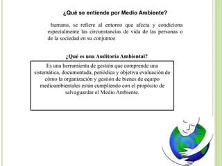 ¿Qué se entiende por Medio Ambiente?
humano, se refiere al entorno que afecta y condiciona
especialmente las circunstancias de vida de las personas o
de la sociedad en su conjuntoe
¿Qué es una Auditoría Ambiental?
Es una herramienta de gestión que comprende una
sistemática, documentada, periódica y objetiva evaluación de
cómo la organización y gestión de bienes de equipo
medioambientales están cumpliendo con el propósito de
salvaguardar el Medio Ambiente.
 
