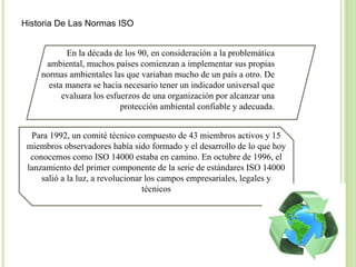 Historia De Las Normas ISO
En la década de los 90, en consideración a la problemática
ambiental, muchos países comienzan a implementar sus propias
normas ambientales las que variaban mucho de un país a otro. De
esta manera se hacia necesario tener un indicador universal que
evaluara los esfuerzos de una organización por alcanzar una
protección ambiental confiable y adecuada.
Para 1992, un comité técnico compuesto de 43 miembros activos y 15
miembros observadores había sido formado y el desarrollo de lo que hoy
conocemos como ISO 14000 estaba en camino. En octubre de 1996, el
lanzamiento del primer componente de la serie de estándares ISO 14000
salió a la luz, a revolucionar los campos empresariales, legales y
técnicos
 