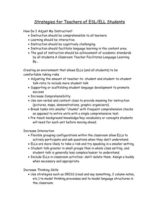 Strategies for Teachers of ESL/ELL Students
How Do I Adjust My Instruction?
• Instruction should be comprehensible to all learners.
• Learning should be interactive.
• Instruction should be cognitively challenging.
• Instruction should facilitate language learning in the content area.
• The goal of instruction should be achievement of academic standards
by all students.A Classroom Teacher Facilitates Language Learning
By...
Creating an environment that allows ELLs (and all students) to be
comfortable taking risks
• Adjusting the amount of teacher-to- student and student-to-student
talk ratio to include more student talk
• Supporting or scaffolding student language development to promote
success
• Increase Comprehensibility
• Use non-verbal and context clues to provide meaning for instruction
(pictures, maps, demonstrations, graphic organizers).
• Break tasks into smaller “chunks” with frequent comprehension checks
as opposed to entire units with a single comprehensive test.
• Pre-teach background knowledge/key vocabulary or concepts students
will need for each unit before moving ahead.
Increase Interaction
• Flexible grouping configurations within the classroom allow ELLs to
actively participate and ask questions when they don’t understand.
• ELLs are more likely to take a risk and try speaking in a smaller setting.
• Student talk greater in small groups than in whole class setting, and
student-talk is generally less complex/easier to understand.
• Include ELLs in classroom activities- don’t isolate them. Assign a buddy
when necessary and appropriate.
Increase Thinking Skills
• Use strategies such as CRISS (read and say something, 2 column notes,
etc.) to model thinking processes and to model language structures in
the classroom.

 