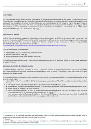 Les informations présentes dans le système d’information de Pôle emploi ne suffisent pas, à elles seules, à repérer correctement
l’ensemble des retours à l’emploi des demandeurs d’emploi. En effet, certains demandeurs d’emploi retrouvant un emploi cessent
d’actualiser leur inscription et sortent ainsi des listes, sans pour autant déclarer à Pôle emploi la reprise d’emploi. L’enquête
trimestrielle réalisée par Pôle emploi et la Dares sur les sortants des listes montre ainsi qu’environ la moitié des sortants pour défaut
d’actualisation, et un tiers des sortants pour autres cas (le plus souvent après une non réponse à convocation), sont en fait des sorties
pour reprise d’emploi.
Description de la DPAE
La DPAE est une déclaration obligatoire, qui doit être transmise à l’Acoss ou à la CCMSA par l’employeur dans les huit jours qui
précèdent l’embauche. Les DPAE concernent l’ensemble des embauches, à l’exception des particuliers employeurs ou des employeurs
publics lorsqu’ils recrutent sur un contrat de droit public(1). On estime généralement que l’embauche est effective pour plus de 95%
des DPAE déposées. (Pour plus d’information consulter :
La DPAE comprend des informations sur :
 l’établissement recruteur (identification, secteur d’activité) ;
 le salarié (identification, sexe, âge) ;
 le contrat de travail (nature, durée et date d’embauche).
Les établissements de travail temporaire transmettent en début de mission une DPAE spécifique. Celle-ci ne comprend pas la durée de
la mission d’intérim.
La mesure du nombre de retours à l’emploi
Les DPAE n’étant pas exhaustives, le nombre de retours à l’emploi est construit en complétant l’information contenue dans les DPAE
par d’autres informations disponibles dans les fichiers de Pôle emploi. Seuls les retours à l’emploi pour une durée supérieure ou égale
à un mois sont pris en compte.
Le nombre de reprises d’emploi pour le mois M est ainsi mesuré comme le nombre de demandeurs d’emploi en catégories A et B(2) au
cours du mois M-1 qui :
 ont une DPAE de plus d’un mois (CDI ou CDD de 30 jours ou plus) au cours du mois M, ou M+1 (sans être inscrit en catégories A ou
B en M) ;
 ou sont repérés comme reprenant un emploi de plus d’un mois au cours du mois M parce qu’ils :
 sont sortis des listes pour reprise d’emploi déclarée au cours du mois M sans DPAE pour un contrat de moins d’un mois en M ;
 ou ont basculé en catégorie E au cours du mois M ;
 ou ont basculé en catégorie C au cours du mois M sans revenir en catégories A ou B au cours du mois M+1, dès lors qu’ils
n’exerçaient pas plus de 70 heures d’activité réduite au cours du mois M-1(3)
 sont entrés en Action de Formation Préalable au Recrutement (AFPR) ou en Préparation Opérationnelle à l’Emploi (POE)
individuelle, ces actions étant conditionnelles à un engagement de recrutement.
MÉTHODE
(1) En revanche, l’Etat, les collectivités territoriales et les établissements publics à caractère administratif ont l’obligation d’établir une DPAE lorsqu’ils
embauchent des salariés dans le cadre d’un contrat de travail de droit privé.
(2) Cf. page 8.
(3) Ce seuil de 70 h vise à limiter la prise en compte de passages de catégories B en activité réduite en catégories C dues à une légère augmentation
de la durée travaillée d’un mois à l’autre dans un même emploi.
http://www.acoss.fr/home/observatoire-economique/publications/acoss-stat/acoss-stat-n207.html).
(Pour plus d’information cliquer ICI).
STATISTIQUES ET INDICATEURS _ 7
 