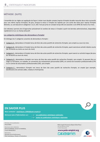 L’ensemble de ces règles est appliquée de façon à éviter tout double compte (reprise d’emploi durable mesurée deux mois successifs
pour une même reprise d’emploi). De plus, lorsque le retour à l’emploi est repérée par une sortie des listes pour reprise d’emploi
déclarée, ou une bascule en catégories C ou E, elle n’est pas prise en compte lorsqu’elle est associée à une DPAE de moins d’un mois.
Cet indicateur permet ainsi d’approcher précisément le nombre de retour à l’emploi à partir de données administratives, disponibles
rapidement et sur un champ exhaustif.
Les catégories statistiques des demandeurs d’emploi
On distingue les 5 catégories suivantes de demandeurs d’emploi :
 Catégorie A : demandeurs d’emploi tenus de faire des actes positifs de recherche d’emploi, sans emploi au cours du mois.
 Catégorie B : demandeurs d’emploi tenus de faire des actes positifs de recherche d’emploi, ayant exercéune activité réduite courte
(de 78 heures ou moins au cours du mois)
 Catégorie C : demandeurs d’emploi tenus de faire des actes positifs de recherche d’emploi, ayant exercé un activité longue (de plus
de 78 heures au cours du mois).
 Catégorie D : demandeurs d’emploi non tenus de faire des actes positifs de recherche d’emploi, sans emploi. Ils peuvent être en
stage ou formation, en maladie, en convention de reclassement personnalisé (CRP), en contrat de transition professionnelle (CTP)
ou en contrat de sécurisation professionnelle (CSP), sans emploi.
 Catégorie E : demandeurs d’emploi non tenus de faire des actes positifs de recherche d’emploi, en emploi (par exemple,
bénéficiaires de contrats aidés, créateurs d’entreprise).
MÉTHODE (SUITE)
8 _ STATISTIQUES ET INDICATEURS
EN SAVOIR PLUS
Nous contacter : statistiques.13992@pole-emploi.fr
Les publications statistiques nationales
Retrouver plus d'informations sur :
toutes les publications statistiques régionales
Directeur de la publication
Pascal Blain
Directeurs de la rédaction
Richard SPINOSA, Daniel EL KHANSSA,
Franck MENICHELLI
Réalisation
Direction de la Performance
Pôle Statistiques, Études et Évaluations
 