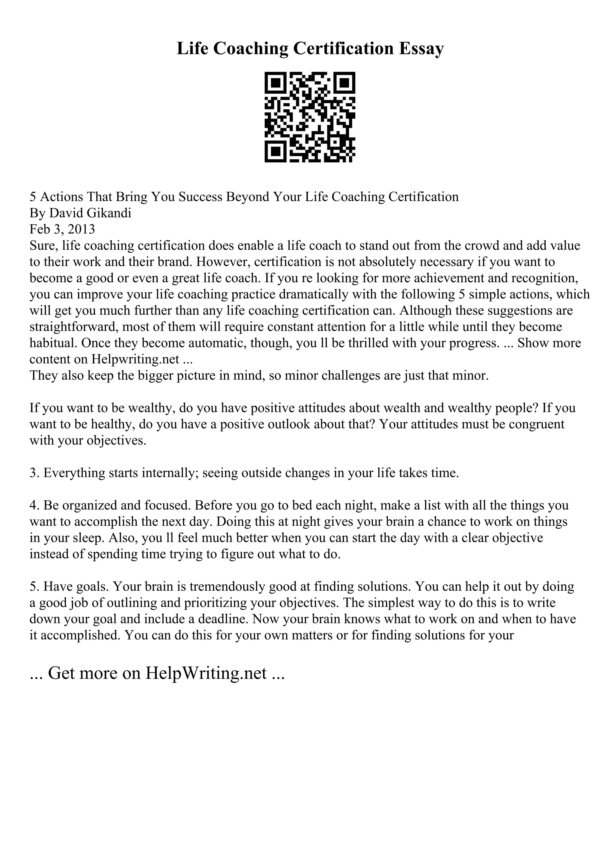 Life Coaching Certification Essay
5 Actions That Bring You Success Beyond Your Life Coaching Certification
By David Gikandi
Feb 3, 2013
Sure, life coaching certification does enable a life coach to stand out from the crowd and add value
to their work and their brand. However, certification is not absolutely necessary if you want to
become a good or even a great life coach. If you re looking for more achievement and recognition,
you can improve your life coaching practice dramatically with the following 5 simple actions, which
will get you much further than any life coaching certification can. Although these suggestions are
straightforward, most of them will require constant attention for a little while until they become
habitual. Once they become automatic, though, you ll be thrilled with your progress. ... Show more
content on Helpwriting.net ...
They also keep the bigger picture in mind, so minor challenges are just that minor.
If you want to be wealthy, do you have positive attitudes about wealth and wealthy people? If you
want to be healthy, do you have a positive outlook about that? Your attitudes must be congruent
with your objectives.
3. Everything starts internally; seeing outside changes in your life takes time.
4. Be organized and focused. Before you go to bed each night, make a list with all the things you
want to accomplish the next day. Doing this at night gives your brain a chance to work on things
in your sleep. Also, you ll feel much better when you can start the day with a clear objective
instead of spending time trying to figure out what to do.
5. Have goals. Your brain is tremendously good at finding solutions. You can help it out by doing
a good job of outlining and prioritizing your objectives. The simplest way to do this is to write
down your goal and include a deadline. Now your brain knows what to work on and when to have
it accomplished. You can do this for your own matters or for finding solutions for your
... Get more on HelpWriting.net ...
 