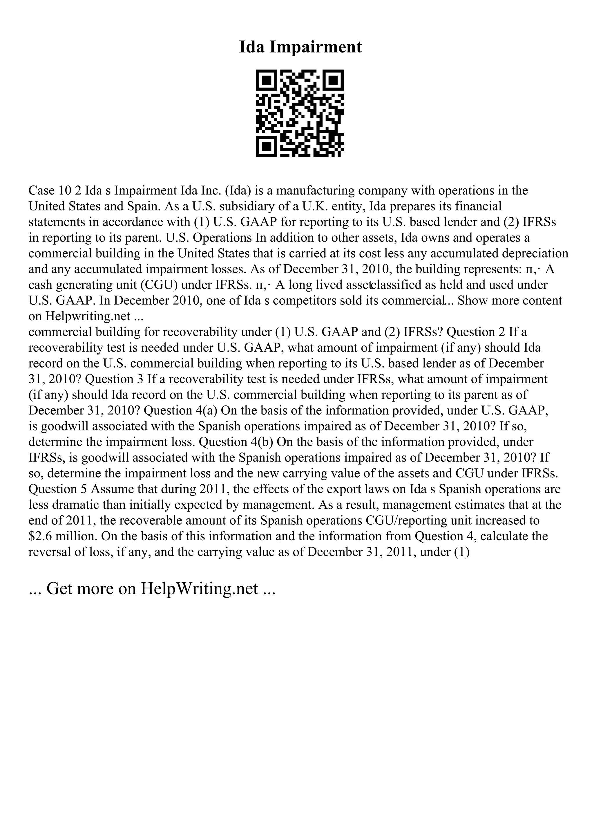 Ida Impairment
Case 10 2 Ida s Impairment Ida Inc. (Ida) is a manufacturing company with operations in the
United States and Spain. As a U.S. subsidiary of a U.K. entity, Ida prepares its financial
statements in accordance with (1) U.S. GAAP for reporting to its U.S. based lender and (2) IFRSs
in reporting to its parent. U.S. Operations In addition to other assets, Ida owns and operates a
commercial building in the United States that is carried at its cost less any accumulated depreciation
and any accumulated impairment losses. As of December 31, 2010, the building represents: п‚· A
cash generating unit (CGU) under IFRSs. п‚· A long lived assetclassified as held and used under
U.S. GAAP. In December 2010, one of Ida s competitors sold its commercial... Show more content
on Helpwriting.net ...
commercial building for recoverability under (1) U.S. GAAP and (2) IFRSs? Question 2 If a
recoverability test is needed under U.S. GAAP, what amount of impairment (if any) should Ida
record on the U.S. commercial building when reporting to its U.S. based lender as of December
31, 2010? Question 3 If a recoverability test is needed under IFRSs, what amount of impairment
(if any) should Ida record on the U.S. commercial building when reporting to its parent as of
December 31, 2010? Question 4(a) On the basis of the information provided, under U.S. GAAP,
is goodwill associated with the Spanish operations impaired as of December 31, 2010? If so,
determine the impairment loss. Question 4(b) On the basis of the information provided, under
IFRSs, is goodwill associated with the Spanish operations impaired as of December 31, 2010? If
so, determine the impairment loss and the new carrying value of the assets and CGU under IFRSs.
Question 5 Assume that during 2011, the effects of the export laws on Ida s Spanish operations are
less dramatic than initially expected by management. As a result, management estimates that at the
end of 2011, the recoverable amount of its Spanish operations CGU/reporting unit increased to
$2.6 million. On the basis of this information and the information from Question 4, calculate the
reversal of loss, if any, and the carrying value as of December 31, 2011, under (1)
... Get more on HelpWriting.net ...
 