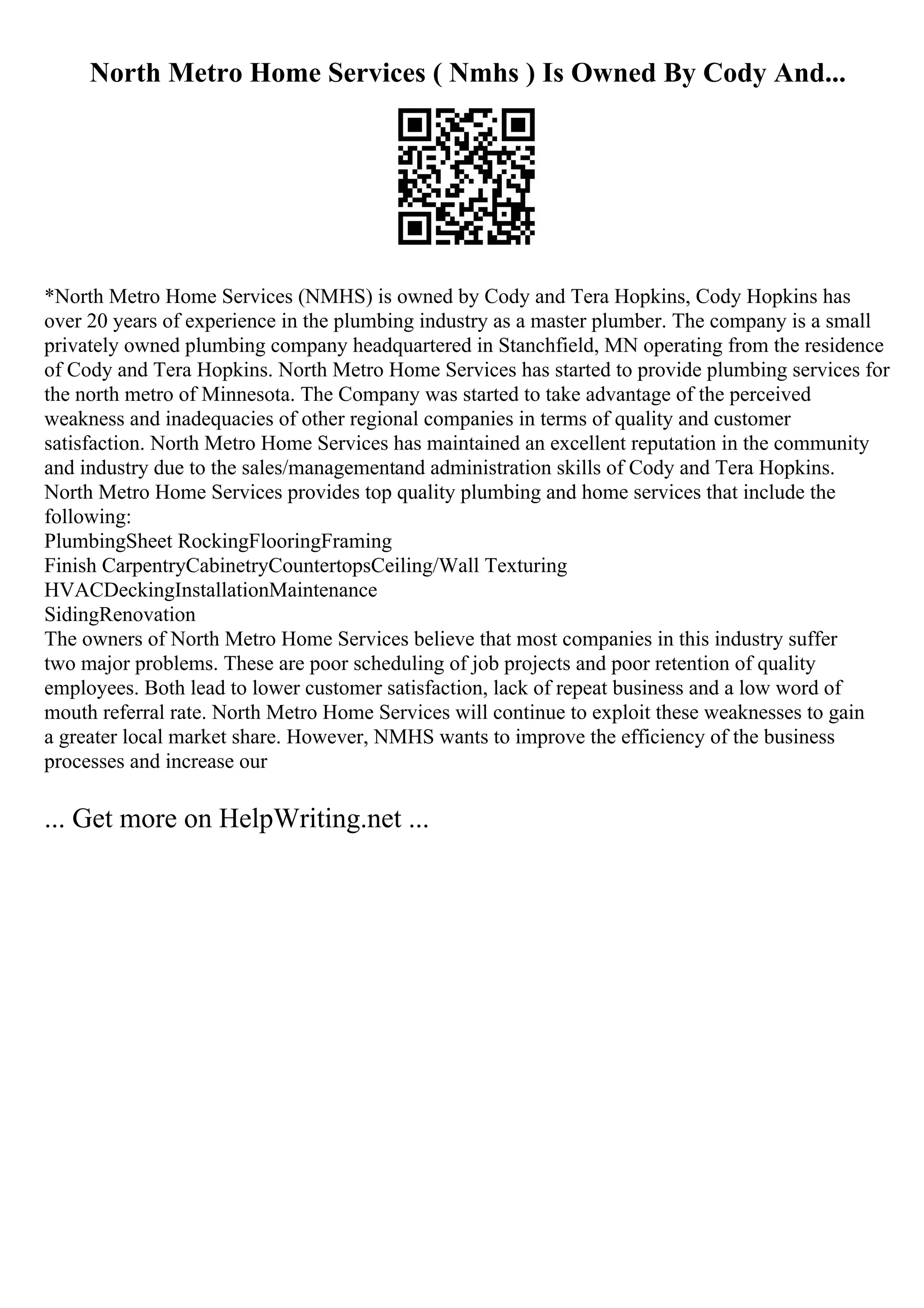 North Metro Home Services ( Nmhs ) Is Owned By Cody And...
*North Metro Home Services (NMHS) is owned by Cody and Tera Hopkins, Cody Hopkins has
over 20 years of experience in the plumbing industry as a master plumber. The company is a small
privately owned plumbing company headquartered in Stanchfield, MN operating from the residence
of Cody and Tera Hopkins. North Metro Home Services has started to provide plumbing services for
the north metro of Minnesota. The Company was started to take advantage of the perceived
weakness and inadequacies of other regional companies in terms of quality and customer
satisfaction. North Metro Home Services has maintained an excellent reputation in the community
and industry due to the sales/managementand administration skills of Cody and Tera Hopkins.
North Metro Home Services provides top quality plumbing and home services that include the
following:
PlumbingSheet RockingFlooringFraming
Finish CarpentryCabinetryCountertopsCeiling/Wall Texturing
HVACDeckingInstallationMaintenance
SidingRenovation
The owners of North Metro Home Services believe that most companies in this industry suffer
two major problems. These are poor scheduling of job projects and poor retention of quality
employees. Both lead to lower customer satisfaction, lack of repeat business and a low word of
mouth referral rate. North Metro Home Services will continue to exploit these weaknesses to gain
a greater local market share. However, NMHS wants to improve the efficiency of the business
processes and increase our
... Get more on HelpWriting.net ...
 