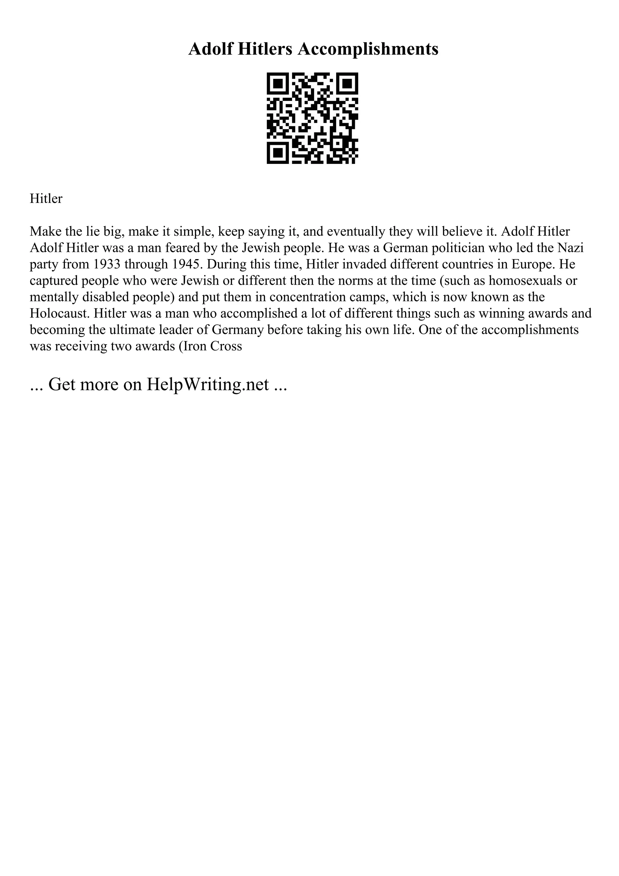 Adolf Hitlers Accomplishments
Hitler
Make the lie big, make it simple, keep saying it, and eventually they will believe it. Adolf Hitler
Adolf Hitler was a man feared by the Jewish people. He was a German politician who led the Nazi
party from 1933 through 1945. During this time, Hitler invaded different countries in Europe. He
captured people who were Jewish or different then the norms at the time (such as homosexuals or
mentally disabled people) and put them in concentration camps, which is now known as the
Holocaust. Hitler was a man who accomplished a lot of different things such as winning awards and
becoming the ultimate leader of Germany before taking his own life. One of the accomplishments
was receiving two awards (Iron Cross
... Get more on HelpWriting.net ...
 