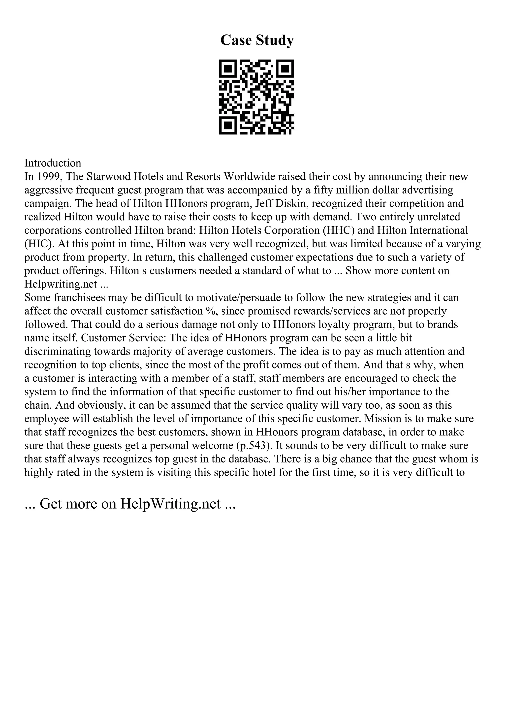 Case Study
Introduction
In 1999, The Starwood Hotels and Resorts Worldwide raised their cost by announcing their new
aggressive frequent guest program that was accompanied by a fifty million dollar advertising
campaign. The head of Hilton HHonors program, Jeff Diskin, recognized their competition and
realized Hilton would have to raise their costs to keep up with demand. Two entirely unrelated
corporations controlled Hilton brand: Hilton Hotels Corporation (HHC) and Hilton International
(HIC). At this point in time, Hilton was very well recognized, but was limited because of a varying
product from property. In return, this challenged customer expectations due to such a variety of
product offerings. Hilton s customers needed a standard of what to ... Show more content on
Helpwriting.net ...
Some franchisees may be difficult to motivate/persuade to follow the new strategies and it can
affect the overall customer satisfaction %, since promised rewards/services are not properly
followed. That could do a serious damage not only to HHonors loyalty program, but to brands
name itself. Customer Service: The idea of HHonors program can be seen a little bit
discriminating towards majority of average customers. The idea is to pay as much attention and
recognition to top clients, since the most of the profit comes out of them. And that s why, when
a customer is interacting with a member of a staff, staff members are encouraged to check the
system to find the information of that specific customer to find out his/her importance to the
chain. And obviously, it can be assumed that the service quality will vary too, as soon as this
employee will establish the level of importance of this specific customer. Mission is to make sure
that staff recognizes the best customers, shown in HHonors program database, in order to make
sure that these guests get a personal welcome (p.543). It sounds to be very difficult to make sure
that staff always recognizes top guest in the database. There is a big chance that the guest whom is
highly rated in the system is visiting this specific hotel for the first time, so it is very difficult to
... Get more on HelpWriting.net ...
 
