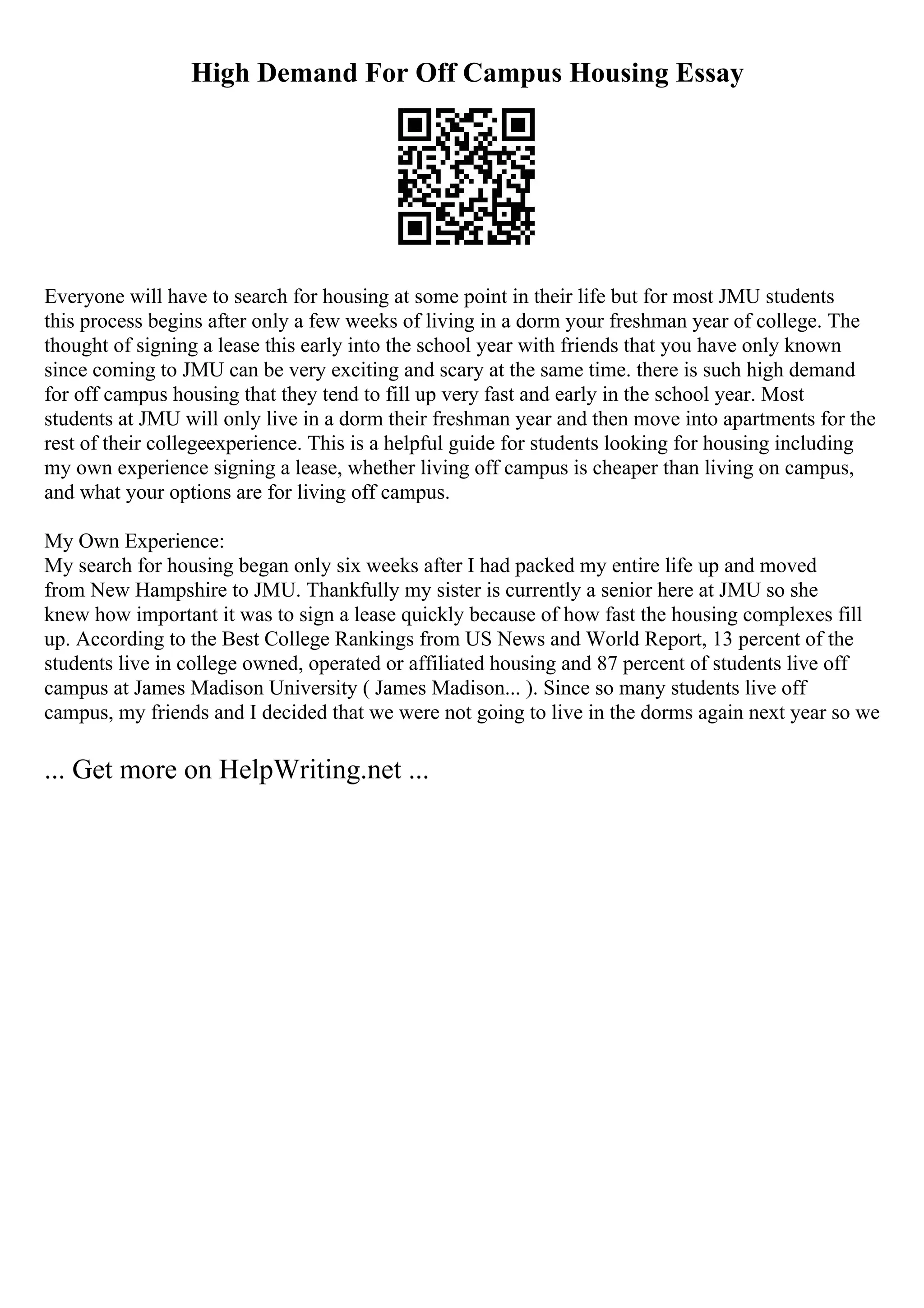High Demand For Off Campus Housing Essay
Everyone will have to search for housing at some point in their life but for most JMU students
this process begins after only a few weeks of living in a dorm your freshman year of college. The
thought of signing a lease this early into the school year with friends that you have only known
since coming to JMU can be very exciting and scary at the same time. there is such high demand
for off campus housing that they tend to fill up very fast and early in the school year. Most
students at JMU will only live in a dorm their freshman year and then move into apartments for the
rest of their collegeexperience. This is a helpful guide for students looking for housing including
my own experience signing a lease, whether living off campus is cheaper than living on campus,
and what your options are for living off campus.
My Own Experience:
My search for housing began only six weeks after I had packed my entire life up and moved
from New Hampshire to JMU. Thankfully my sister is currently a senior here at JMU so she
knew how important it was to sign a lease quickly because of how fast the housing complexes fill
up. According to the Best College Rankings from US News and World Report, 13 percent of the
students live in college owned, operated or affiliated housing and 87 percent of students live off
campus at James Madison University ( James Madison... ). Since so many students live off
campus, my friends and I decided that we were not going to live in the dorms again next year so we
... Get more on HelpWriting.net ...
 