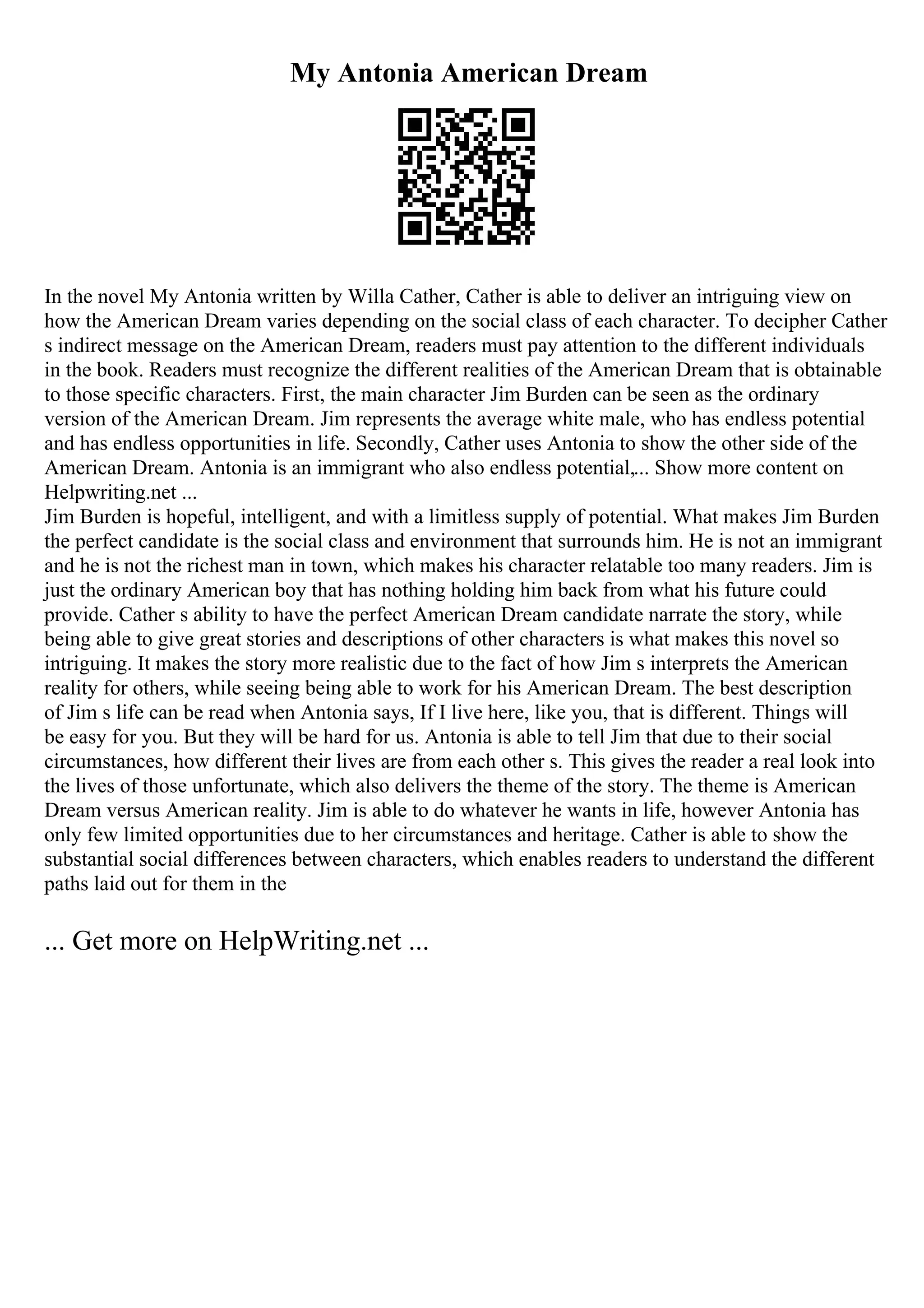 My Antonia American Dream
In the novel My Antonia written by Willa Cather, Cather is able to deliver an intriguing view on
how the American Dream varies depending on the social class of each character. To decipher Cather
s indirect message on the American Dream, readers must pay attention to the different individuals
in the book. Readers must recognize the different realities of the American Dream that is obtainable
to those specific characters. First, the main character Jim Burden can be seen as the ordinary
version of the American Dream. Jim represents the average white male, who has endless potential
and has endless opportunities in life. Secondly, Cather uses Antonia to show the other side of the
American Dream. Antonia is an immigrant who also endless potential,... Show more content on
Helpwriting.net ...
Jim Burden is hopeful, intelligent, and with a limitless supply of potential. What makes Jim Burden
the perfect candidate is the social class and environment that surrounds him. He is not an immigrant
and he is not the richest man in town, which makes his character relatable too many readers. Jim is
just the ordinary American boy that has nothing holding him back from what his future could
provide. Cather s ability to have the perfect American Dream candidate narrate the story, while
being able to give great stories and descriptions of other characters is what makes this novel so
intriguing. It makes the story more realistic due to the fact of how Jim s interprets the American
reality for others, while seeing being able to work for his American Dream. The best description
of Jim s life can be read when Antonia says, If I live here, like you, that is different. Things will
be easy for you. But they will be hard for us. Antonia is able to tell Jim that due to their social
circumstances, how different their lives are from each other s. This gives the reader a real look into
the lives of those unfortunate, which also delivers the theme of the story. The theme is American
Dream versus American reality. Jim is able to do whatever he wants in life, however Antonia has
only few limited opportunities due to her circumstances and heritage. Cather is able to show the
substantial social differences between characters, which enables readers to understand the different
paths laid out for them in the
... Get more on HelpWriting.net ...
 
