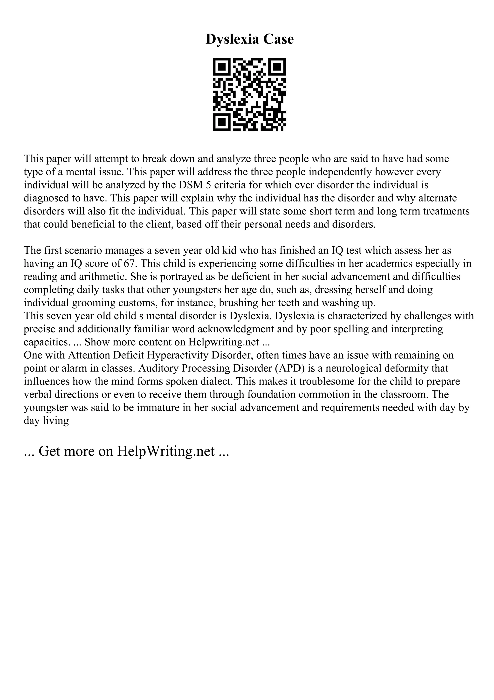 Dyslexia Case
This paper will attempt to break down and analyze three people who are said to have had some
type of a mental issue. This paper will address the three people independently however every
individual will be analyzed by the DSM 5 criteria for which ever disorder the individual is
diagnosed to have. This paper will explain why the individual has the disorder and why alternate
disorders will also fit the individual. This paper will state some short term and long term treatments
that could beneficial to the client, based off their personal needs and disorders.
The first scenario manages a seven year old kid who has finished an IQ test which assess her as
having an IQ score of 67. This child is experiencing some difficulties in her academics especially in
reading and arithmetic. She is portrayed as be deficient in her social advancement and difficulties
completing daily tasks that other youngsters her age do, such as, dressing herself and doing
individual grooming customs, for instance, brushing her teeth and washing up.
This seven year old child s mental disorder is Dyslexia. Dyslexia is characterized by challenges with
precise and additionally familiar word acknowledgment and by poor spelling and interpreting
capacities. ... Show more content on Helpwriting.net ...
One with Attention Deficit Hyperactivity Disorder, often times have an issue with remaining on
point or alarm in classes. Auditory Processing Disorder (APD) is a neurological deformity that
influences how the mind forms spoken dialect. This makes it troublesome for the child to prepare
verbal directions or even to receive them through foundation commotion in the classroom. The
youngster was said to be immature in her social advancement and requirements needed with day by
day living
... Get more on HelpWriting.net ...
 
