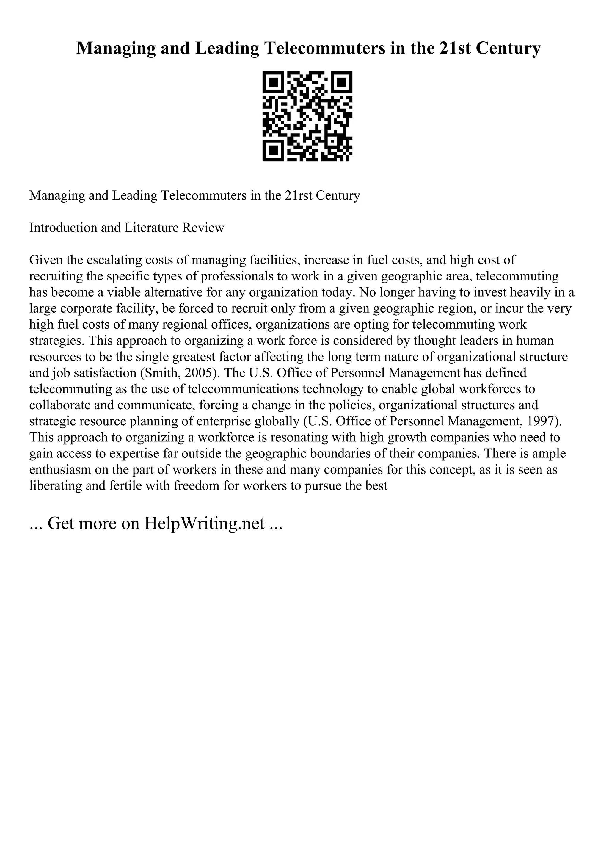 Managing and Leading Telecommuters in the 21st Century
Managing and Leading Telecommuters in the 21rst Century
Introduction and Literature Review
Given the escalating costs of managing facilities, increase in fuel costs, and high cost of
recruiting the specific types of professionals to work in a given geographic area, telecommuting
has become a viable alternative for any organization today. No longer having to invest heavily in a
large corporate facility, be forced to recruit only from a given geographic region, or incur the very
high fuel costs of many regional offices, organizations are opting for telecommuting work
strategies. This approach to organizing a work force is considered by thought leaders in human
resources to be the single greatest factor affecting the long term nature of organizational structure
and job satisfaction (Smith, 2005). The U.S. Office of Personnel Management has defined
telecommuting as the use of telecommunications technology to enable global workforces to
collaborate and communicate, forcing a change in the policies, organizational structures and
strategic resource planning of enterprise globally (U.S. Office of Personnel Management, 1997).
This approach to organizing a workforce is resonating with high growth companies who need to
gain access to expertise far outside the geographic boundaries of their companies. There is ample
enthusiasm on the part of workers in these and many companies for this concept, as it is seen as
liberating and fertile with freedom for workers to pursue the best
... Get more on HelpWriting.net ...
 