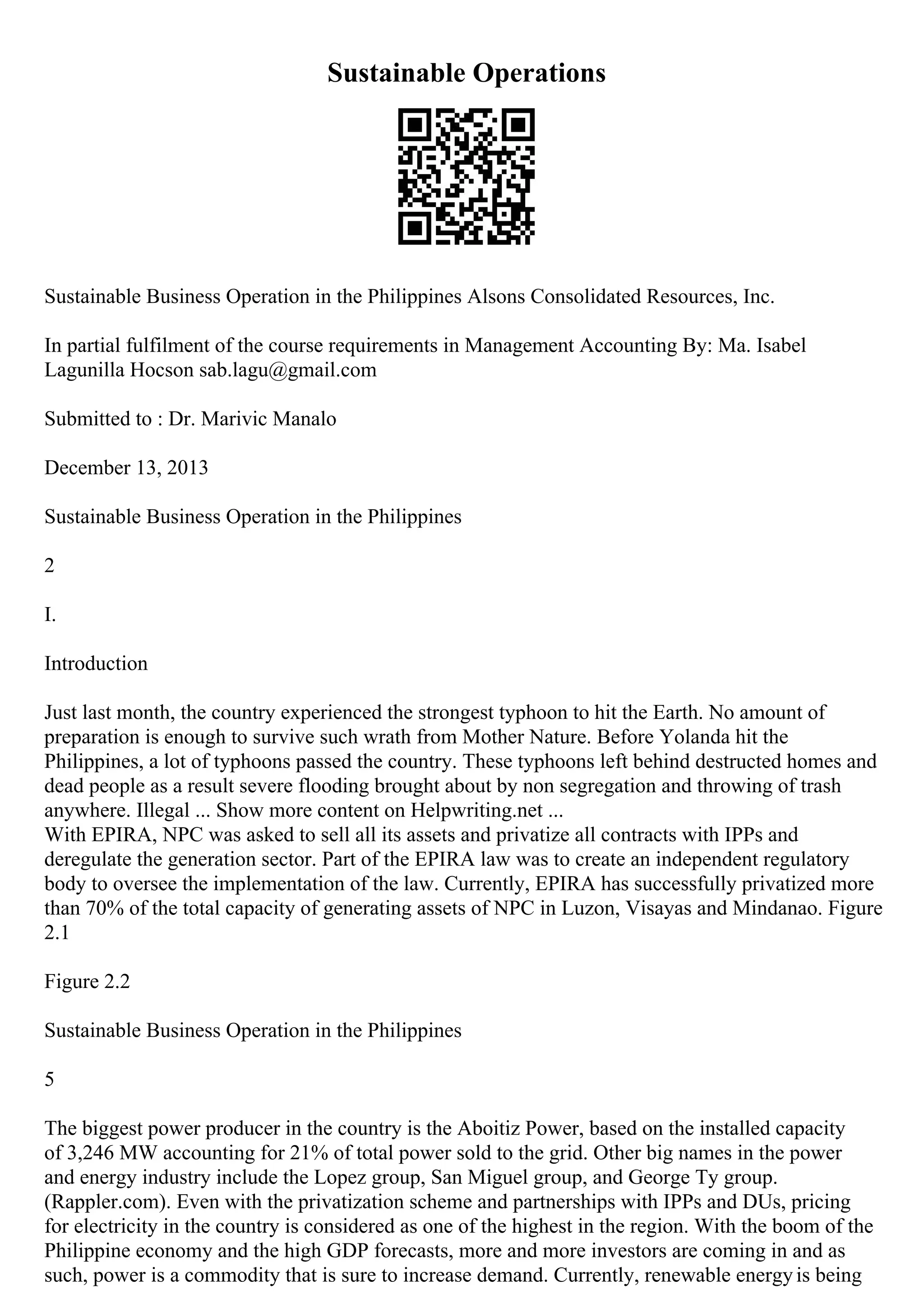 Sustainable Operations
Sustainable Business Operation in the Philippines Alsons Consolidated Resources, Inc.
In partial fulfilment of the course requirements in Management Accounting By: Ma. Isabel
Lagunilla Hocson sab.lagu@gmail.com
Submitted to : Dr. Marivic Manalo
December 13, 2013
Sustainable Business Operation in the Philippines
2
I.
Introduction
Just last month, the country experienced the strongest typhoon to hit the Earth. No amount of
preparation is enough to survive such wrath from Mother Nature. Before Yolanda hit the
Philippines, a lot of typhoons passed the country. These typhoons left behind destructed homes and
dead people as a result severe flooding brought about by non segregation and throwing of trash
anywhere. Illegal ... Show more content on Helpwriting.net ...
With EPIRA, NPC was asked to sell all its assets and privatize all contracts with IPPs and
deregulate the generation sector. Part of the EPIRA law was to create an independent regulatory
body to oversee the implementation of the law. Currently, EPIRA has successfully privatized more
than 70% of the total capacity of generating assets of NPC in Luzon, Visayas and Mindanao. Figure
2.1
Figure 2.2
Sustainable Business Operation in the Philippines
5
The biggest power producer in the country is the Aboitiz Power, based on the installed capacity
of 3,246 MW accounting for 21% of total power sold to the grid. Other big names in the power
and energy industry include the Lopez group, San Miguel group, and George Ty group.
(Rappler.com). Even with the privatization scheme and partnerships with IPPs and DUs, pricing
for electricity in the country is considered as one of the highest in the region. With the boom of the
Philippine economy and the high GDP forecasts, more and more investors are coming in and as
such, power is a commodity that is sure to increase demand. Currently, renewable energyis being
 