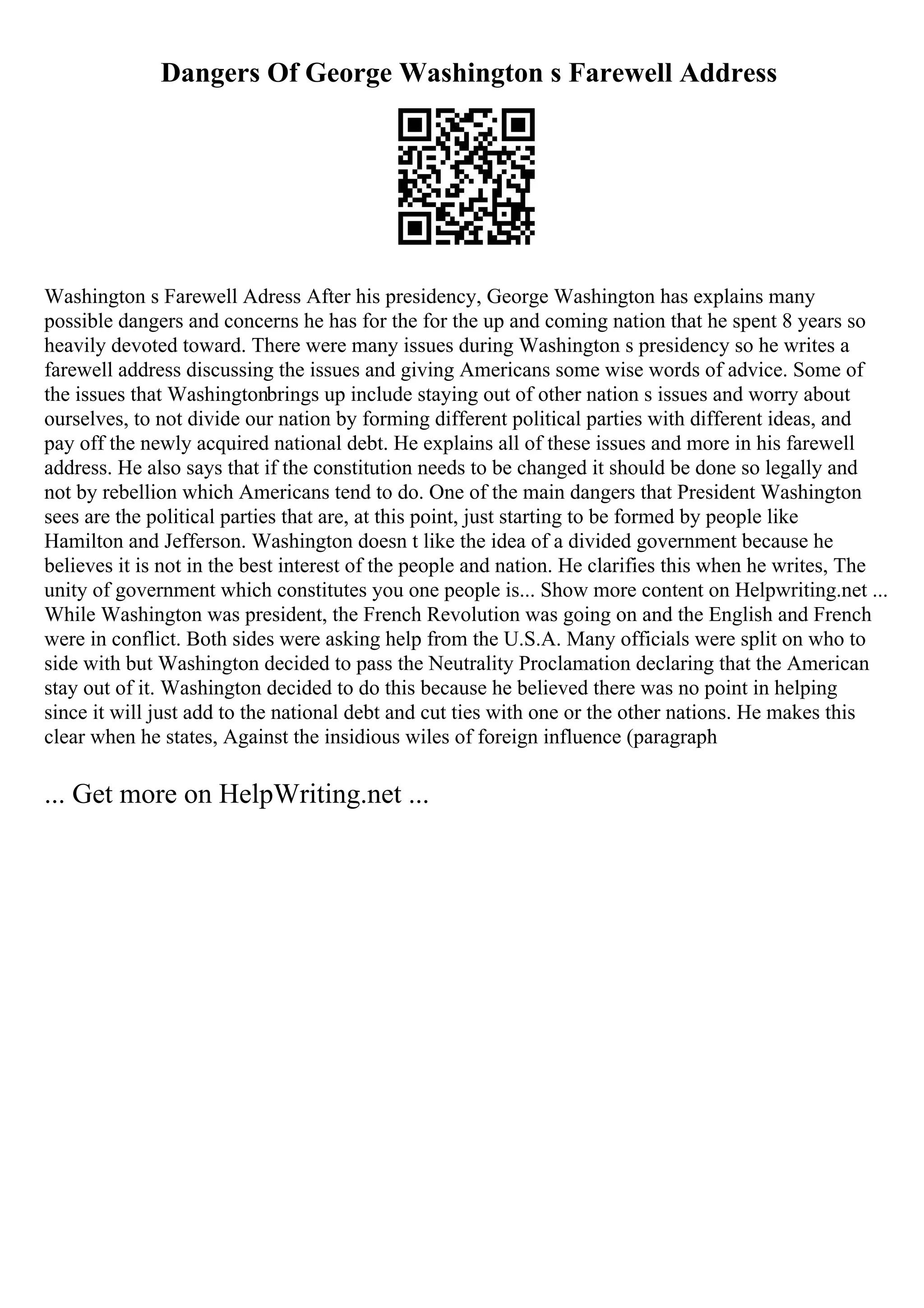 Dangers Of George Washington s Farewell Address
Washington s Farewell Adress After his presidency, George Washington has explains many
possible dangers and concerns he has for the for the up and coming nation that he spent 8 years so
heavily devoted toward. There were many issues during Washington s presidency so he writes a
farewell address discussing the issues and giving Americans some wise words of advice. Some of
the issues that Washingtonbrings up include staying out of other nation s issues and worry about
ourselves, to not divide our nation by forming different political parties with different ideas, and
pay off the newly acquired national debt. He explains all of these issues and more in his farewell
address. He also says that if the constitution needs to be changed it should be done so legally and
not by rebellion which Americans tend to do. One of the main dangers that President Washington
sees are the political parties that are, at this point, just starting to be formed by people like
Hamilton and Jefferson. Washington doesn t like the idea of a divided government because he
believes it is not in the best interest of the people and nation. He clarifies this when he writes, The
unity of government which constitutes you one people is... Show more content on Helpwriting.net ...
While Washington was president, the French Revolution was going on and the English and French
were in conflict. Both sides were asking help from the U.S.A. Many officials were split on who to
side with but Washington decided to pass the Neutrality Proclamation declaring that the American
stay out of it. Washington decided to do this because he believed there was no point in helping
since it will just add to the national debt and cut ties with one or the other nations. He makes this
clear when he states, Against the insidious wiles of foreign influence (paragraph
... Get more on HelpWriting.net ...
 