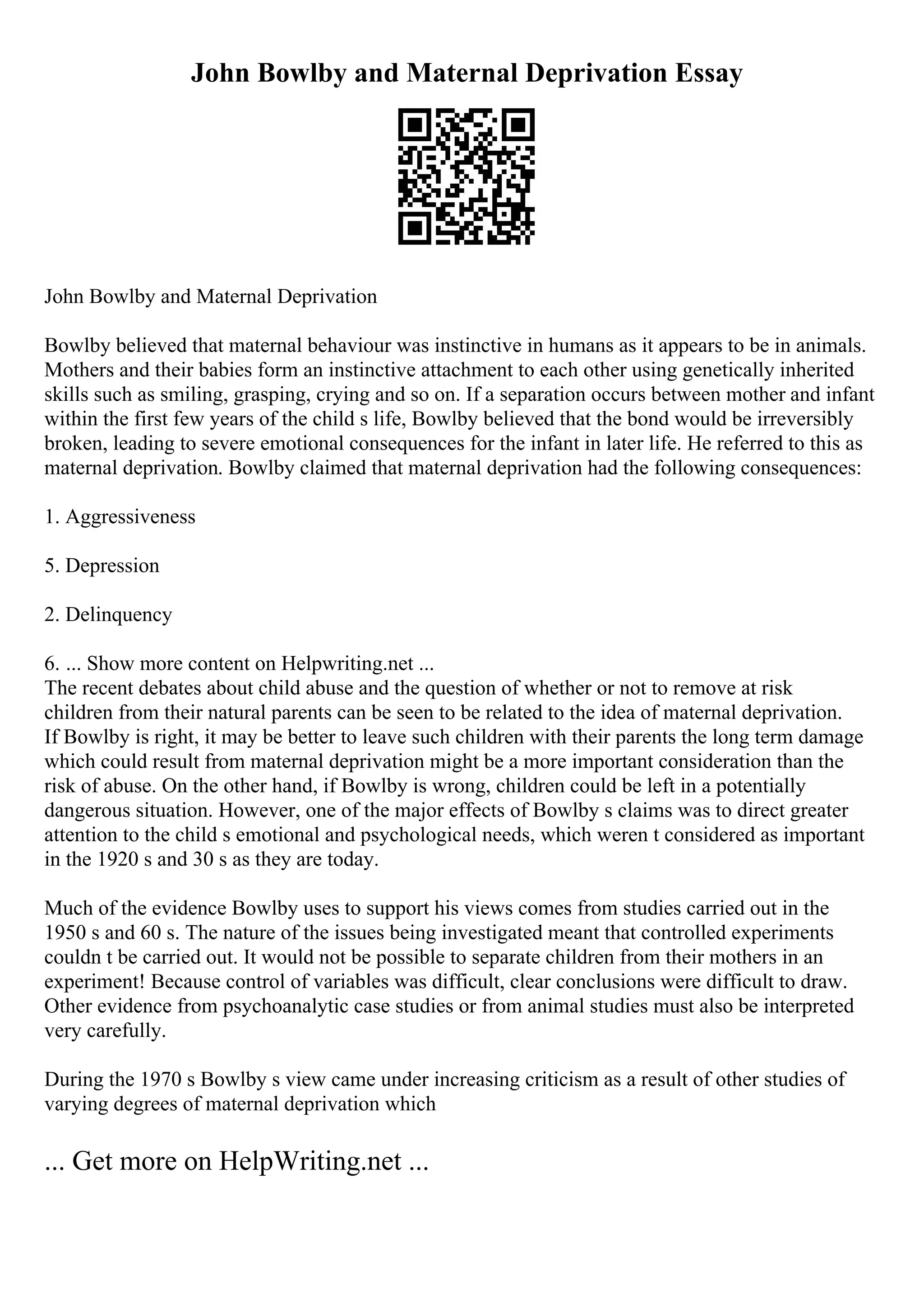 John Bowlby and Maternal Deprivation Essay
John Bowlby and Maternal Deprivation
Bowlby believed that maternal behaviour was instinctive in humans as it appears to be in animals.
Mothers and their babies form an instinctive attachment to each other using genetically inherited
skills such as smiling, grasping, crying and so on. If a separation occurs between mother and infant
within the first few years of the child s life, Bowlby believed that the bond would be irreversibly
broken, leading to severe emotional consequences for the infant in later life. He referred to this as
maternal deprivation. Bowlby claimed that maternal deprivation had the following consequences:
1. Aggressiveness
5. Depression
2. Delinquency
6. ... Show more content on Helpwriting.net ...
The recent debates about child abuse and the question of whether or not to remove at risk
children from their natural parents can be seen to be related to the idea of maternal deprivation.
If Bowlby is right, it may be better to leave such children with their parents the long term damage
which could result from maternal deprivation might be a more important consideration than the
risk of abuse. On the other hand, if Bowlby is wrong, children could be left in a potentially
dangerous situation. However, one of the major effects of Bowlby s claims was to direct greater
attention to the child s emotional and psychological needs, which weren t considered as important
in the 1920 s and 30 s as they are today.
Much of the evidence Bowlby uses to support his views comes from studies carried out in the
1950 s and 60 s. The nature of the issues being investigated meant that controlled experiments
couldn t be carried out. It would not be possible to separate children from their mothers in an
experiment! Because control of variables was difficult, clear conclusions were difficult to draw.
Other evidence from psychoanalytic case studies or from animal studies must also be interpreted
very carefully.
During the 1970 s Bowlby s view came under increasing criticism as a result of other studies of
varying degrees of maternal deprivation which
... Get more on HelpWriting.net ...
 
