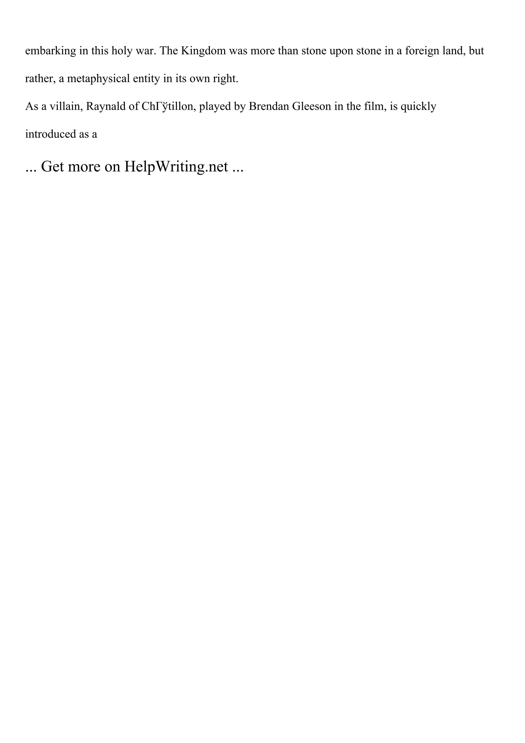 embarking in this holy war. The Kingdom was more than stone upon stone in a foreign land, but
rather, a metaphysical entity in its own right.
As a villain, Raynald of ChГўtillon, played by Brendan Gleeson in the film, is quickly
introduced as a
... Get more on HelpWriting.net ...
 