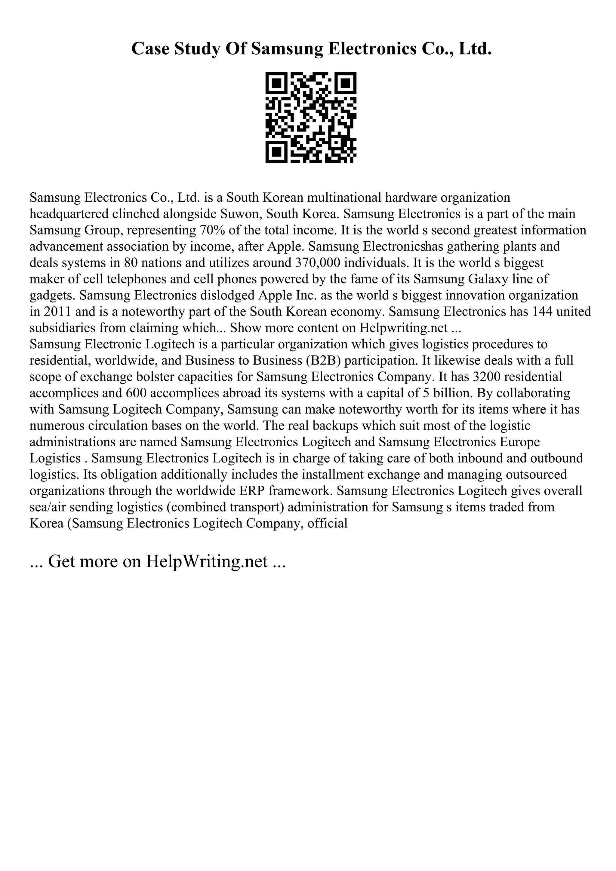 Case Study Of Samsung Electronics Co., Ltd.
Samsung Electronics Co., Ltd. is a South Korean multinational hardware organization
headquartered clinched alongside Suwon, South Korea. Samsung Electronics is a part of the main
Samsung Group, representing 70% of the total income. It is the world s second greatest information
advancement association by income, after Apple. Samsung Electronicshas gathering plants and
deals systems in 80 nations and utilizes around 370,000 individuals. It is the world s biggest
maker of cell telephones and cell phones powered by the fame of its Samsung Galaxy line of
gadgets. Samsung Electronics dislodged Apple Inc. as the world s biggest innovation organization
in 2011 and is a noteworthy part of the South Korean economy. Samsung Electronics has 144 united
subsidiaries from claiming which... Show more content on Helpwriting.net ...
Samsung Electronic Logitech is a particular organization which gives logistics procedures to
residential, worldwide, and Business to Business (B2B) participation. It likewise deals with a full
scope of exchange bolster capacities for Samsung Electronics Company. It has 3200 residential
accomplices and 600 accomplices abroad its systems with a capital of 5 billion. By collaborating
with Samsung Logitech Company, Samsung can make noteworthy worth for its items where it has
numerous circulation bases on the world. The real backups which suit most of the logistic
administrations are named Samsung Electronics Logitech and Samsung Electronics Europe
Logistics . Samsung Electronics Logitech is in charge of taking care of both inbound and outbound
logistics. Its obligation additionally includes the installment exchange and managing outsourced
organizations through the worldwide ERP framework. Samsung Electronics Logitech gives overall
sea/air sending logistics (combined transport) administration for Samsung s items traded from
Korea (Samsung Electronics Logitech Company, official
... Get more on HelpWriting.net ...
 