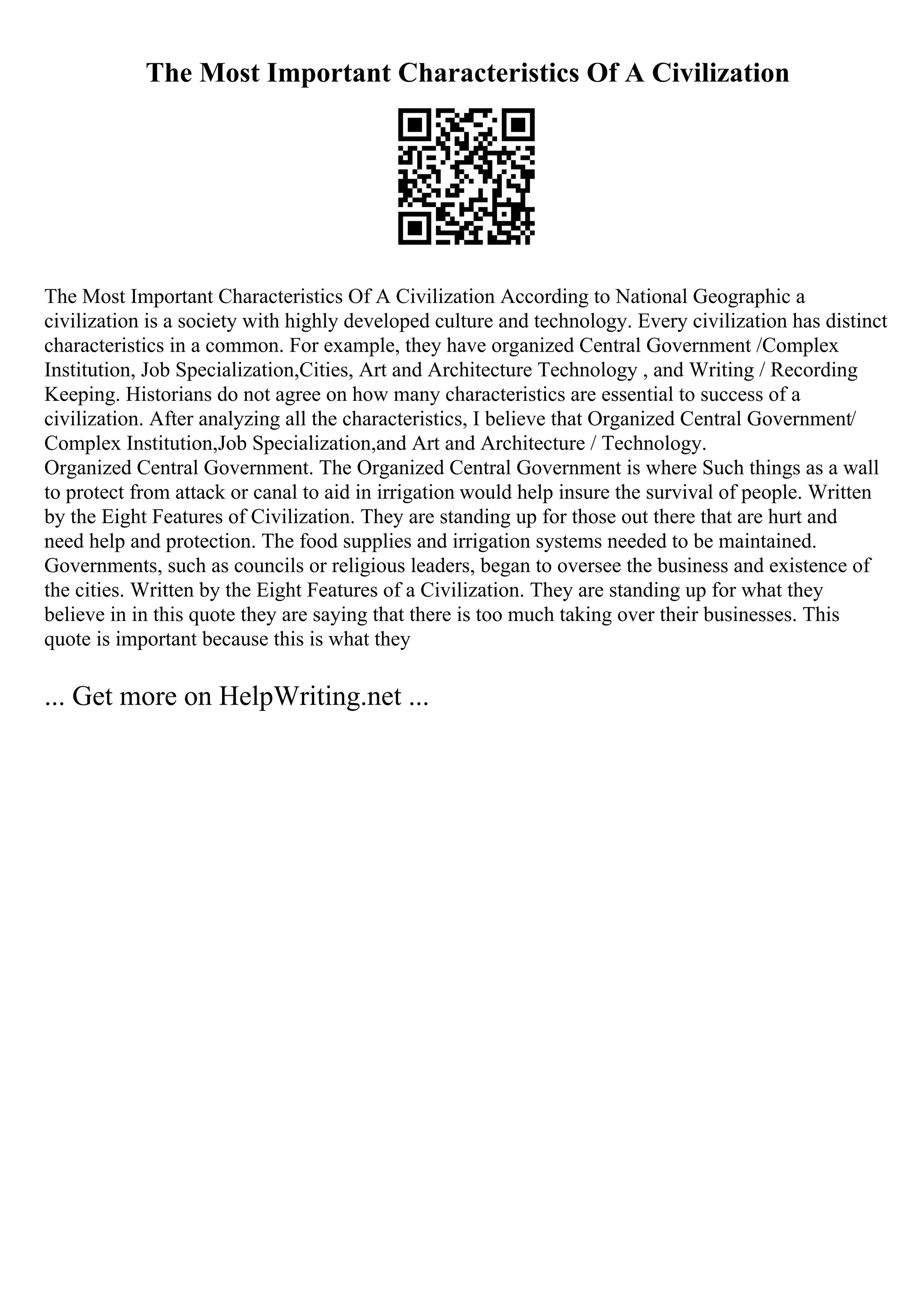 The Most Important Characteristics Of A Civilization
The Most Important Characteristics Of A Civilization According to National Geographic a
civilization is a society with highly developed culture and technology. Every civilization has distinct
characteristics in a common. For example, they have organized Central Government /Complex
Institution, Job Specialization,Cities, Art and Architecture Technology , and Writing / Recording
Keeping. Historians do not agree on how many characteristics are essential to success of a
civilization. After analyzing all the characteristics, I believe that Organized Central Government/
Complex Institution,Job Specialization,and Art and Architecture / Technology.
Organized Central Government. The Organized Central Government is where Such things as a wall
to protect from attack or canal to aid in irrigation would help insure the survival of people. Written
by the Eight Features of Civilization. They are standing up for those out there that are hurt and
need help and protection. The food supplies and irrigation systems needed to be maintained.
Governments, such as councils or religious leaders, began to oversee the business and existence of
the cities. Written by the Eight Features of a Civilization. They are standing up for what they
believe in in this quote they are saying that there is too much taking over their businesses. This
quote is important because this is what they
... Get more on HelpWriting.net ...
 