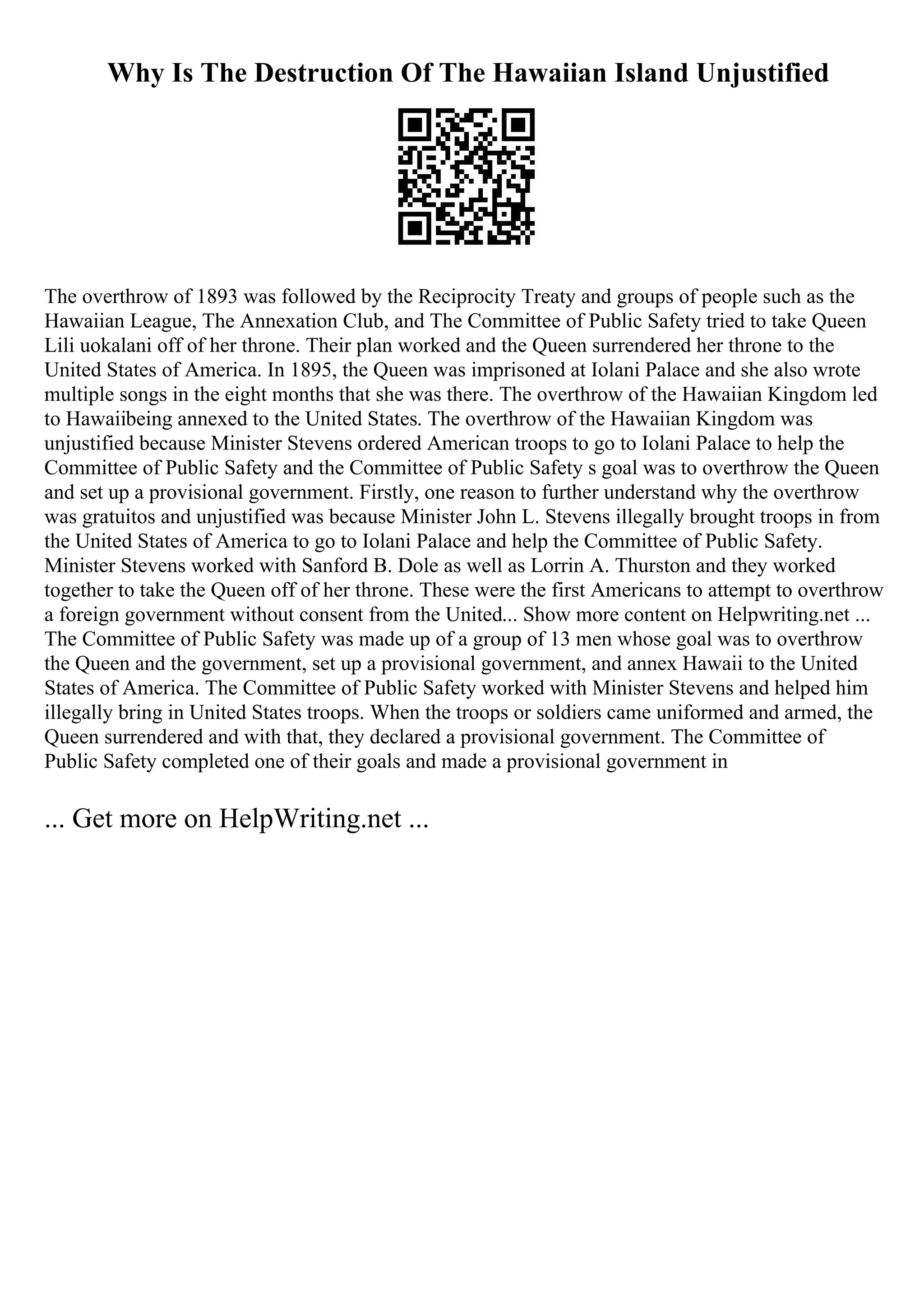 Why Is The Destruction Of The Hawaiian Island Unjustified
The overthrow of 1893 was followed by the Reciprocity Treaty and groups of people such as the
Hawaiian League, The Annexation Club, and The Committee of Public Safety tried to take Queen
Lili uokalani off of her throne. Their plan worked and the Queen surrendered her throne to the
United States of America. In 1895, the Queen was imprisoned at Iolani Palace and she also wrote
multiple songs in the eight months that she was there. The overthrow of the Hawaiian Kingdom led
to Hawaiibeing annexed to the United States. The overthrow of the Hawaiian Kingdom was
unjustified because Minister Stevens ordered American troops to go to Iolani Palace to help the
Committee of Public Safety and the Committee of Public Safety s goal was to overthrow the Queen
and set up a provisional government. Firstly, one reason to further understand why the overthrow
was gratuitos and unjustified was because Minister John L. Stevens illegally brought troops in from
the United States of America to go to Iolani Palace and help the Committee of Public Safety.
Minister Stevens worked with Sanford B. Dole as well as Lorrin A. Thurston and they worked
together to take the Queen off of her throne. These were the first Americans to attempt to overthrow
a foreign government without consent from the United... Show more content on Helpwriting.net ...
The Committee of Public Safety was made up of a group of 13 men whose goal was to overthrow
the Queen and the government, set up a provisional government, and annex Hawaii to the United
States of America. The Committee of Public Safety worked with Minister Stevens and helped him
illegally bring in United States troops. When the troops or soldiers came uniformed and armed, the
Queen surrendered and with that, they declared a provisional government. The Committee of
Public Safety completed one of their goals and made a provisional government in
... Get more on HelpWriting.net ...
 