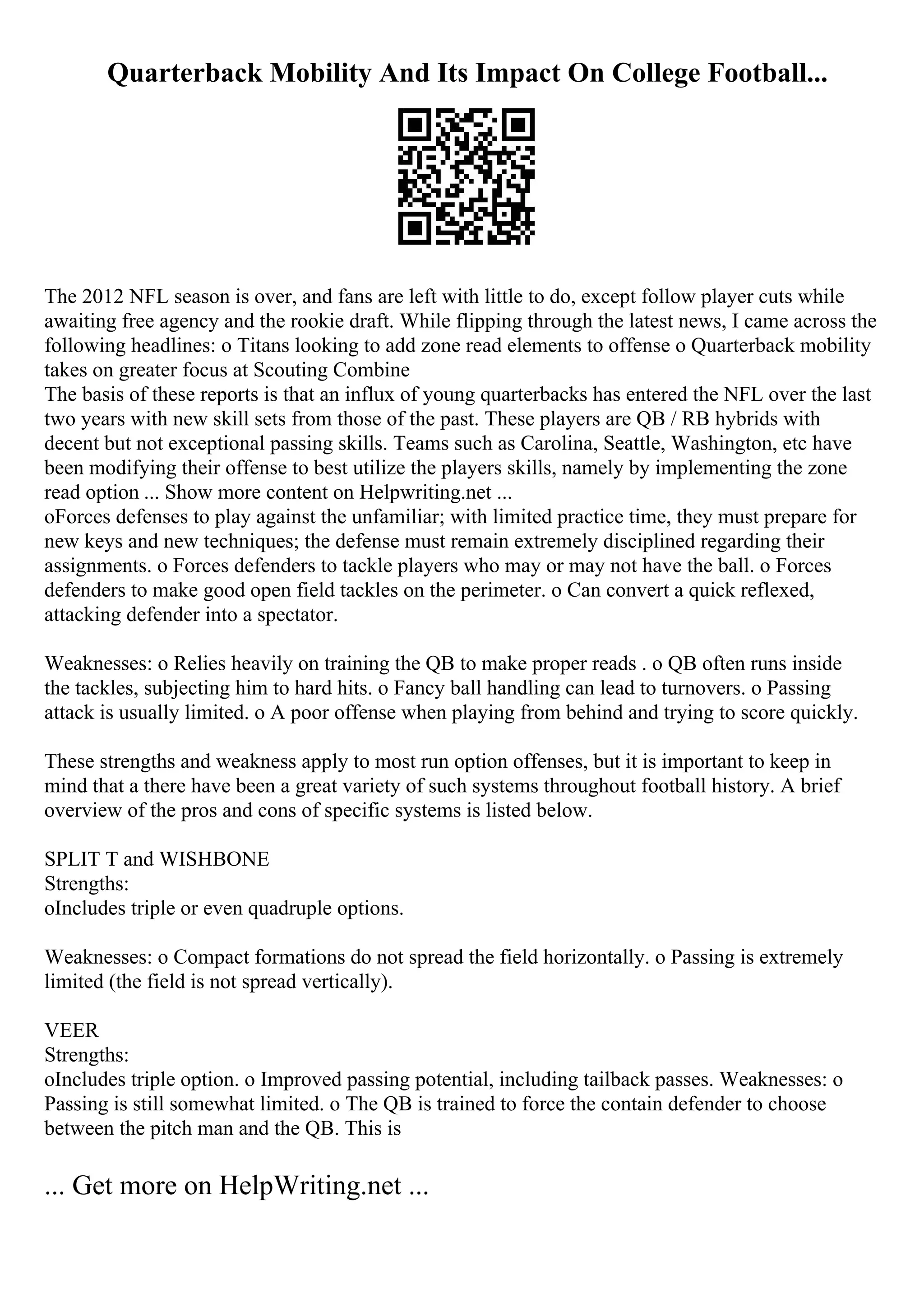 Quarterback Mobility And Its Impact On College Football...
The 2012 NFL season is over, and fans are left with little to do, except follow player cuts while
awaiting free agency and the rookie draft. While flipping through the latest news, I came across the
following headlines: o Titans looking to add zone read elements to offense o Quarterback mobility
takes on greater focus at Scouting Combine
The basis of these reports is that an influx of young quarterbacks has entered the NFL over the last
two years with new skill sets from those of the past. These players are QB / RB hybrids with
decent but not exceptional passing skills. Teams such as Carolina, Seattle, Washington, etc have
been modifying their offense to best utilize the players skills, namely by implementing the zone
read option ... Show more content on Helpwriting.net ...
oForces defenses to play against the unfamiliar; with limited practice time, they must prepare for
new keys and new techniques; the defense must remain extremely disciplined regarding their
assignments. o Forces defenders to tackle players who may or may not have the ball. o Forces
defenders to make good open field tackles on the perimeter. o Can convert a quick reflexed,
attacking defender into a spectator.
Weaknesses: o Relies heavily on training the QB to make proper reads . o QB often runs inside
the tackles, subjecting him to hard hits. o Fancy ball handling can lead to turnovers. o Passing
attack is usually limited. o A poor offense when playing from behind and trying to score quickly.
These strengths and weakness apply to most run option offenses, but it is important to keep in
mind that a there have been a great variety of such systems throughout football history. A brief
overview of the pros and cons of specific systems is listed below.
SPLIT T and WISHBONE
Strengths:
oIncludes triple or even quadruple options.
Weaknesses: o Compact formations do not spread the field horizontally. o Passing is extremely
limited (the field is not spread vertically).
VEER
Strengths:
oIncludes triple option. o Improved passing potential, including tailback passes. Weaknesses: o
Passing is still somewhat limited. o The QB is trained to force the contain defender to choose
between the pitch man and the QB. This is
... Get more on HelpWriting.net ...
 