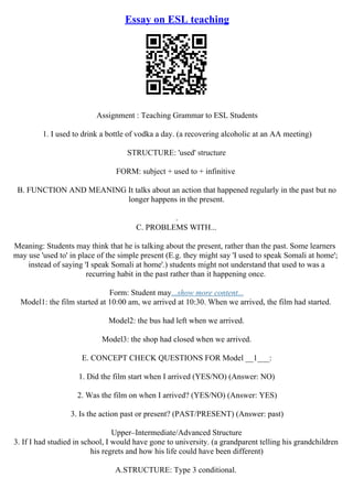 Essay on ESL teaching
Assignment : Teaching Grammar to ESL Students
1. I used to drink a bottle of vodka a day. (a recovering alcoholic at an AA meeting)
STRUCTURE: 'used' structure
FORM: subject + used to + infinitive
B. FUNCTION AND MEANING It talks about an action that happened regularly in the past but no
longer happens in the present.
.
C. PROBLEMS WITH...
Meaning: Students may think that he is talking about the present, rather than the past. Some learners
may use 'used to' in place of the simple present (E.g. they might say 'I used to speak Somali at home';
instead of saying 'I speak Somali at home'.) students might not understand that used to was a
recurring habit in the past rather than it happening once.
Form: Student may...show more content...
Model1: the film started at 10:00 am, we arrived at 10:30. When we arrived, the film had started.
Model2: the bus had left when we arrived.
Model3: the shop had closed when we arrived.
E. CONCEPT CHECK QUESTIONS FOR Model __1___:
1. Did the film start when I arrived (YES/NO) (Answer: NO)
2. Was the film on when I arrived? (YES/NO) (Answer: YES)
3. Is the action past or present? (PAST/PRESENT) (Answer: past)
Upper–Intermediate/Advanced Structure
3. If I had studied in school, I would have gone to university. (a grandparent telling his grandchildren
his regrets and how his life could have been different)
A.STRUCTURE: Type 3 conditional.
 