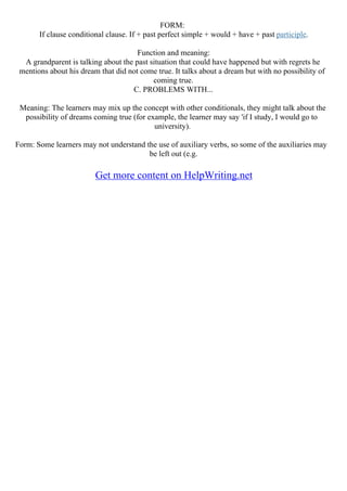 FORM:
If clause conditional clause. If + past perfect simple + would + have + past participle.
Function and meaning:
A grandparent is talking about the past situation that could have happened but with regrets he
mentions about his dream that did not come true. It talks about a dream but with no possibility of
coming true.
C. PROBLEMS WITH...
Meaning: The learners may mix up the concept with other conditionals, they might talk about the
possibility of dreams coming true (for example, the learner may say 'if I study, I would go to
university).
Form: Some learners may not understand the use of auxiliary verbs, so some of the auxiliaries may
be left out (e.g.
Get more content on HelpWriting.net
 