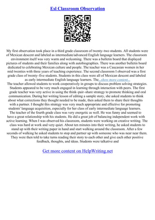 Esl Classroom Observation
My first observation took place in a third grade classroom of twenty–two students. All students were
of Mexican descent and labeled as intermediate/advanced English language learners. The classroom
environment itself was very warm and welcoming. There was a bulletin board that displayed
pictures of students and their families along with autobiographies. There was another bulletin board
dedicated to celebrating Mexican culture and people. The teacher was a Caucasian women in her
mid twenties with three years of teaching experience. The second classroom I observed was a first
grade class of twenty–five students. Students in this class were all of Mexican descent and labeled
as early intermediate English language learners. The...show more content...
The teacher allowed students to work cooperatively in groups to discuss problem solving strategies.
Students appeared to be very much engaged in learning through interaction with peers. The first
grade teacher was very active in using the think–pair–share strategy to promote thinking and oral
communication. During her writing lesson of editing a sample story, she asked students to think
about what corrections they thought needed to be made, then asked them to share their thoughts
with a partner. I thought this strategy was very much appropriate and effective for promoting
students' language acquisition, especially for her class of early intermediate language learners.
The teacher of the fourth grade class was very energetic as well. He was funny and seemed to
have a great relationship with his students. He did a great job of balancing independent work with
active learning. When I was observed his classroom, students were working on creative writing. The
class was hard at work and very quiet. About ten minutes into their writing, he asked students to
stand up with their writing paper in hand and start walking around the classroom. After a few
seconds of walking he asked students to stop and partner up with someone who was near near them.
They were then told to take turns reading their story to each other and give each other positive
feedback, thoughts, and ideas. Students were talkative and
Get more content on HelpWriting.net
 