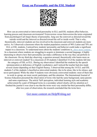 Essay on Personality and the ESL Student
How can an extroverted or introverted personality in ELL and ESL students affect behavior,
learning process and classroom environment? Extroversion versus Introversion the terms originated
from psychologist Carl Jung's theory of personality. Jung saw the extrovert as directed toward the
outside world and the introvert as directed toward the self or inside world. That is why,
theoretically, introvert students are less involved in the classroom and extrovert students are more
active. As I observed a classroom where the student population consists of 90% Latino and 70% are
ELL or ESL students, I noticed how students' personality and behavior could make a significant
impact in a classroom. To understand more about the students' conditions is...show more content...
In a classroom where students are struggling to acquire or dominate a second language, it highly
interesting to observe how their personality can make a difference in the way they can perform in
the classroom. On my third day observing, a question aroused; theoretically who learns more an
introvert or extrovert student? In a classroom of 20 students I identified 14 of the students fall into
the category of ESL or ELL. During my observation I identified the students by the speech
(pronunciation or deficiency of English vocabulary), and I noticed the teacher had also made
several cluster depending on their English fluency. I observed that among the 14 ELL and ESL
students 5 of the students I classified as introverted students: like to be alone, like to be silence, and
never participated. While the other 9 students were obviously extroverted students: most of them like
to work in–group, are more social, participate, and like attention. The International Journal of
Science Education presented the observation of twins who had the same background, same parents
and same experiences. The article 'Self–perception, individual learning style and academic
achievement by a pair of bilingual twins in a secondary school clearly call my attention as I
finished the journal it was clear to me that the twins were very similar but their personality differ,
after two years of observation, the research concluded that the twins have
Get more content on HelpWriting.net
 