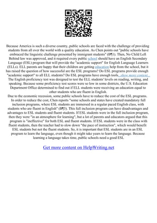 Because America is such a diverse country, public schools are faced with the challenge of providing
students from all over the world with a quality education. As Chen points out "public schools have
embraced the linguistic challenge presented by immigrant students" (В¶1). Then, No Child Left
Behind law was approved, and it required every public school should have an English Secondary
Language (ESL) program that will provide the "academic support" for English Language Learners
(ELLs). ELL parents are happy that their children are getting education help from the school, but it
has raised the question of how successful are the ESL programs? Do ESL programs provide enough
"academic support" to all ELL students? Do ESL programs have enough tools...show more content...
The English proficiency test was designed to test the ELL students' levels on reading, writing, and
speaking. Because some proficiency test scores were so low in some districts, the U.S. Education
Department Office determined to find out if ELL students were receiving an education equal to
other students who are fluent in English.
Due to the economic recession, some public schools have to reduce the cost of the ESL programs.
In order to reduce the cost, Chen reports "some schools and states have created mandatory full
inclusion programs, where ESL students are immersed in a regular paced English class, with
students who are fluent in English" (В¶3). This full inclusion program can have disadvantages and
advantages to ESL students and fluent students. If ESL students were in the full inclusion program,
then they were "in an atmosphere for learning", but a lot of parents and educators argued that this
program is "ineffective" for both ESL and fluent students. If ESL students were in the class with
fluent students, then the teacher had to slow down "the pace of instruction", which would benefit
ESL students but not the fluent students. So, it is important that ESL students are in an ESL
program to learn the language, even though it might take years to learn the language. Because
learning a language takes time, public schools need a good ESL
Get more content on HelpWriting.net
 