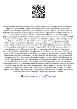 | |
During the 1990s the immigrant population expanded quickly and by a large amount. According to
Eggen and Kauchak (2007) "experts estimate that by the year 2020 two thirds of the school
population will be African American, Asian, Hispanic, or Native American. This means there will
be great cultural diversity in our society and in our schools." Educators will need to be educated on
how to teach in a diverse classroom. Teachers will need to have an understanding for
English–language learning children and the way they learn. All educators must be able to teach ELL
students while encouraging them to continue to use their native language while learning to speak
English. Teachers must also remember to try to keep all families...show more content...
After the child has finished the talking the teacher should then as him what it is he wants the
teacher to know. Asking what certain words mean show the child that the teacher was listening
and does not discourage him to use his native language. This will not only encourage children to
speak language but it will also encourage them to participate in class discussions because they
may not be as afraid to speak in their native language if they do not know the proper English word
to use. In order to encourage parents and children to continue to use their native language at home
educators can send home notes that are translated into their native language. Progress reports and
report cards as well as notes home to the family should be translated into the native language as
well. By doing this the family will feel welcome into the school community and will be a part of
their child's education simply by knowing how the child is progressing. In order to encourage
parents to be involved in their child's school and education schools could offer orientations that focus
on multicultural education and how it is incorporated. Library books, articles, and videos about
multicultural education should be made available to all parents and family members of the ELL
students. There should also be some type of bulletin board made available to families that has notes
about upcoming events, workshops, English language classes for adults,
Get more content on HelpWriting.net
 