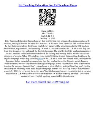 Esl Teaching Education For Esl Teachers Essay
Susie Caldera
Mrs. Tateoka
English 12 2–B
October 23, 2015
ESL Teaching Education Researchers say that by 2025 that non–speaking English population will
increase, making a demand for more ESL teachers. In all states there should be ESL teachers due to
the fact that most students don't know English. My paper will be about the goals the ESL teachers
have outlook, requirements, and the salary. When ESL students come to the U.S it's so that they can
learn how to read, write, and speak the English language. The goal for the ESL teachers is preparing
the ESL students to become comfortable with the reading and writing, and to become successful
members of society. When ESL students come to the U.S they struggle because they don't know the
English language. When they come to school in the U.S it's to learn how to read, write, and speak the
language. When students learn everything that they teached them, the things in society become
easier for them, because they learned the English language. Some students have more difficult time
learning the language because they've never heard or seen it before, so they think they won't be able
to accomplish what they want/ need. English language learners will make up twenty–five percent of
schools, by 2025. In my article the writer says "English language learners remain the fastest growing
population in U.S public schools even with more than six million currently enrolled". Due to the
increase of non– English speaking students (ESL) the demand
Get more content on HelpWriting.net
 
