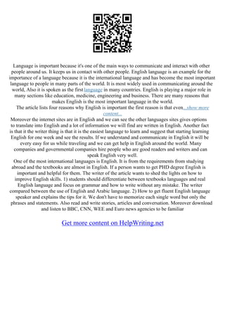Language is important because it's one of the main ways to communicate and interact with other
people around us. It keeps us in contact with other people. English language is an example for the
importance of a language because it is the international language and has become the most important
language to people in many parts of the world. It is most widely used in communicating around the
world, Also it is spoken as the first language in many countries. English is playing a major role in
many sections like education, medicine, engineering and business. There are many reasons that
makes English is the most important language in the world.
The article lists four reasons why English is important the first reason is that even...show more
content...
Moreover the internet sites are in English and we can see the other languages sites gives options
to translate into English and a lot of information we will find are written in English. Another fact
is that it the writer thing is that it is the easiest language to learn and suggest that starting learning
English for one week and see the results. If we understand and communicate in English it will be
every easy for us while traveling and we can get help in English around the world. Many
companies and governmental companies hire people who are good readers and writers and can
speak English very well.
One of the most international languages is English. It is from the requirements from studying
abroad and the textbooks are almost in English. If a person wants to get PHD degree English is
important and helpful for them. The writer of the article wants to shed the lights on how to
improve English skills. 1) students should differentiate between textbooks languages and real
English language and focus on grammar and how to write without any mistake. The writer
compared between the use of English and Arabic language. 2) How to get fluent English language
speaker and explains the tips for it. We don't have to memorize each single word but only the
phrases and statements. Also read and write stories, articles and conversation. Moreover download
and listen to BBC, CNN, WEE and Euro news agencies to be familiar
Get more content on HelpWriting.net
 