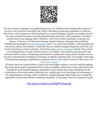For me, learning a language is a complicated process. It is different from learning other subjects. It
involves a lot of practices and follow up. When I talk about my personal experience, I would say
that I have a rich experience in learning English as a second language. English was taught to me for
ten years starting from grade seven till graduation from university. After graduation, I felt that I
should improve my language skills. Therefore, I did a lot of efforts personally to increase my
fluency. Until now I still learn the language. Indeed, learning a language takes a lifetime.
I started learning English as a second language when I was in first intermediate. I still remember my
first classes and my first teachers. I remember that my teachers changed frequently in the first year
but all of them have much in common. All of them used grammar translation method. They used to
write bilingual lists of words on board, then we, as students, were asked to copy these lists and
memorize them by heart. All teaching concentrated on reading and writing skills, but there were no
activities concentrating on speaking or listening. In addition, grammar rules were taught in that stage
of learning the language as mathematics equations, and we were asked to memorize the rules as we
...show more content...
Of course, there are certain defects or gaps in my knowledge or ability to use the English language
like using idioms and the appropriateness of some vocabulary. Idioms have many connotations and
denotations in the English language. Sometimes I use an idiom and I mean something, but the
connotations of the idiom means something else. Another gap of my knowledge of the language is
the appropriateness of using certain vocabulary. English language entails high sense of using the
appropriate word for describing or narrating something. To my mind, I have not reached this point
Get more content on HelpWriting.net
 