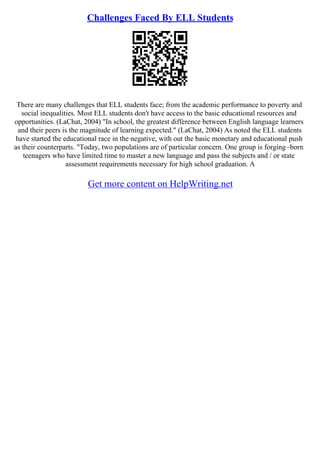 Challenges Faced By ELL Students
There are many challenges that ELL students face; from the academic performance to poverty and
social inequalities. Most ELL students don't have access to the basic educational resources and
opportunities. (LaChat, 2004) "In school, the greatest difference between English language learners
and their peers is the magnitude of learning expected." (LaChat, 2004) As noted the ELL students
have started the educational race in the negative, with out the basic monetary and educational push
as their counterparts. "Today, two populations are of particular concern. One group is forging–born
teenagers who have limited time to master a new language and pass the subjects and / or state
assessment requirements necessary for high school graduation. A
Get more content on HelpWriting.net
 