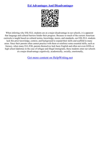 Esl Advantages And Disadvantages
When inferring why ESL/ELL students are at a major disadvantage in our schools, it is apparent
that language and cultural barriers hinder their progress. Because so much of the current American
curricula is taught based on cultural norms, knowledge, mores, and standards, our ESL/ELL students
lack this prior knowledge, context, and background to expand their skills and scaffold in many
areas. Since their parents often cannot practice with them or reinforce some essential skills, such as
literacy, when many ELL/ESL parents themselves lack basic English and often not even GEDs or
high school diplomas in the case of refugee and illegal immigrants, these students enter our schools
at a major disadvantage cognitively, academically, socially, emotionally,
Get more content on HelpWriting.net
 