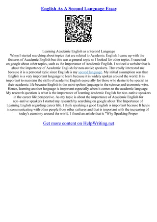 English As A Second Language Essay
Learning Academic English as a Second Language
When I started searching about topics that are related to Academic English I came up with the
features of Academic English but this was a general topic so I looked for other topics. I searched
on google about other topics, such as the importance of Academic English. I noticed a website that is
about the importance of Academic English for non–native speakers. That really interested me
because it is a personal topic since English is my second language. My initial assumption was that
English is a very important language to learn because it is widely spoken around the world. It is
important to maintain the skills of academic English especially for those who desire to be special in
their academic life because English is the most spoken language in the science and economic wise.
Hence, learning another language is important especially when it comes to the academic language.
My research question is what is the importance of learning academic English for non–native speakers
in the career life perspective. As my topic is about the importance of Academic English for
non–native speakers I started my research by searching on google about The Importance of
Learning English regarding career life. I think speaking a good English is important because It helps
in communicating with other people from other cultures and that is important with the increasing of
today's economy around the world. I found an article that is "Why Speaking Proper
Get more content on HelpWriting.net
 