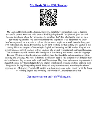 My Goals Of An ESL Teacher
My Goal and Inspirations In all around the world people have set goals in order to become
successful. As the American radio speaker Earl Nightingale said, "people with goals succeed
because they know where they are going...As simple as that". But whether the goals set by a
person are big or small "we all need someone who inspires us to do better than we know
how"(anonymous), these special people are the ones who inspire us to work towards these goals
with enthusiasm and desire. Been inspire by my hard–working mother and my first teacher in this
country I have set my goal of mastering in English and becoming an ESL teacher. English as a
second language or ESL teachers instruct students who are native soeakers of a different language.
This teachers work with students who immigrate to this country and want to learn the language.
Been an ESL teacher involves teaching studnets basic English skills such as reading, writiing,
listening and speaking. And most of the time the teachers need to find different ways to teach their
students because they are used to be teach in different ways. They have an immense impact on their
students because they teach students how to interact with English speaking students and help them
integrate in the English speaking world. There are many reasons for me behind my decision of
becoming an ESL teacher. First of all I want to help those who come to this country with the desire
of learning English and becoming someone in life. Another reason is that
Get more content on HelpWriting.net
 
