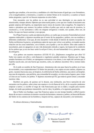 aquellos que estudian, a los novicios y candidatos a la vida franciscana al igual que a sus formadores,
a los evangelizadores y misioneros, a cuantos se sienten firmes en la vocación y a cuantos se hacen
tantas preguntas y que tal vez buscan respuestas en otros lados.
Este encuentro con los pobres no es una actividad ni una ideología: es una puerta de
misericordia, siempre abierta. Optemos por atravesarla juntos y creo que nos vendrá al encuentro una
grande sorpresa del Espíritu, un importante nuevo inicio de nuestra vida evangélica. No importa lo
santos o pecadores que seamos: los pobres reciben al pobre que está en cada uno de nosotros, lo
reconocen y, si nos acercamos a ellos sin ninguna arrogancia o miedo, nos ayudan, ellos son, de
hecho, los que nos hacen caminar y nos apoyan.
Si el Papa Francisco sueña una Iglesia de pobres, yo sueño que en nuestra Fraternidad universal
sepamos redescubrir y dejarnos encontrar por el rostro de los pequeños y pobres, con sus nombres y
diferentes condiciones. Creo que, de este encuentro vivido desde el interior de nuestra vocación, los
frailes recibiremos la gracia y así podremos optar de nuevo por volver a ser pobres, revisando nuestra
relación con las cosas materiales, con el dinero, con el poder y con los afectos. Dios sabe cuanto lo
necesitamos, para no apagarnos en una vida demasiado cómoda y segura, tan lejana de la condición
de los pobres que ya no nos hace sentir la sed por Cristo y de una humanidad viva y genuina, capaz
de entregarse.
«Los pobres son nuestros maestros» (CCGG 93 §1): ¡Dejémonos evangelizar por ellos! El
Señor nos espera con ellos y está dispuesto a regalarnos grandes sorpresas. Dejemos que lo haga,
amados hermanos en el Señor, no opongamos resistencia a ese deseo, a ese soplo del carisma que el
Espíritu suscita aún, con una fuerza que nosotros, solos, no sabemos encontrar. Oro y oremos todos
por ello
Os lo pido en nombre de San Francisco: ¡Intentemos dar este paso hacia los pobres en el mes
de noviembre y nos sorprenderemos! El Señor nos precede y nos espera en este camino, elijamos un
gesto, vayamos hacia una casa, un hospicio, la enfermería de frailes enfermos, una cárcel, un hospital,
una casa de migrantes, una periferia, una comunidad de acogida y en otros tantos lugares, para visitar
a Cristo en sus vicarios, los pobres. Y dejarnos encontrar por Él, que todavía quiere atraer y encender
nuestras vidas.
Recibiré con gusto, de quienes así lo deseen, una restitución, una breve narración de este
encuentro con los pobres, sobre cómo esto mantuvo viva la llama de la fe y de la vocación: podremos
empezar a narrar y a escribir el rasgo de vida franciscana que nos es dado y exigido para nuestro
tiempo, de modo que podamos transmitirlo, con la vida y la palabra, a la siguiente generación.
Que el Señor nos bendiga y que San Francisco apoye en este tiempo bendito y difícil nuestro
deseo de un nuevo comienzo en nuestra vocación de hermanos, menores y pobres, en busca del Rostro
del Señor en los caminos de los hombres y mujeres de hoy, capaces de encuentro y de testimonio.
Os abrazo afectuosa y fraternalmente.
Vuestro ministro y siervo
Fr. Massimo Fusarelli OFM
Ministro General
Prot. 110780
 