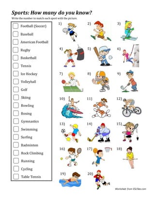 Worksheet from ESLFiles.com
Sports: How many do you know?
Write the number to match each sport with the picture.
1) 2) 3)
4) 5) 6)
7) 8) 9)
10) 11) 12)
13) 14) 15)
16) 17) 18)
19) 20)
Football (Soccer)
Baseball
American Football
Rugby
Basketball
Tennis
Ice Hockey
Volleyball
Golf
Skiing
Bowling
Boxing
Gymnastics
Swimming
Surfing
Badminton
Rock Climbing
Running
Cycling
Table Tennis
 